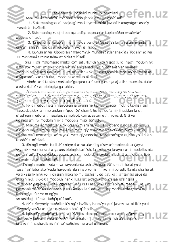 Matematik modelni  qur ish bosqichlari.
        Matematik modelni ko’rishni 4 bosqichda amalga oshiriladi. 
      1. Sistemaning xulqi haqidagi model yordamida javobi izlanayotgan asosiy 
masalalar tuziladi. 
    2. Sistemaning xulqini boshqaradigan qonunlar tuplamidan muximlari 
xisobga olinadi. 
    3. Bu qonunlarga qo’shimcha holda, zarurat bulsa, sistema va uning sistema 
ostilari ishlashi haqida gipotezalar bayon qilinadi. 
    4. Qonunlar va  gipotezalar matematik munosabatlar shaklida ifodalanadi va 
bu matematik munosabatlar birlashtiriladi. 
 Shu bilan matematik model ko’riladi. Bundan keyin qqabul qilingan modelning 
amaliyot mezonlarin kanoatlantirishi aniqlanadi,  ya‘ni ko’zatishlar natijasi 
modelning nazariy natijalari bilan ko’zatish aniqligi chegarasida mos kelishi masalasi 
aniqlanadi.  Zarur bulsa,  model takomillashtiriladi.  
Modellarni tanlash vositalariga qarab uni uch guruhga ajratish mumkin. Bular 
abstrakt, fizik va biologiya guruhlar. 
Abstrakt modellar qatoriga matematik, matematik-mantiqiy va shu kabi 
modellar kiradi. Fizik modellar qatoriga kichiklashtirilgan maketlar, turli asbob va 
qurilmalar, trenajyorlar va shu kabilar kiritiladi. 
1. Fizik model. Tekshirilayotgan jarayonning tabiati va geo- metrik tuzilishi asl 
nusxadagidek, ammo undan miqdor (o’lchami, tezligi, qo’lami) jihatidan farq, 
qiladigan modellar, masalan, samolyot, kema, avtomobil, poyezd, GES va 
boshqalarning modellari fizik modelga misol bo’ladi. 
2. Matematik modellar tirik organizmlarning tuzilishi, o’zaro aloqasi, vazifasiga 
oid qonuniyatlarning matematik va mantiqiy-matematik tavsifidan iborat bo’lib, 
tajriba ma’lumotlariga ko’ra yoki mantiqiy asosda tuziladi, so’ngra tajriba yo’li bilan 
tekshirib ko’riladi. 
3. Biologii model turli tirik obyektlar va ularning qismlari-molekula, xujayra, 
organizm va shu kabilarga xos biologik tuzilish, funksiya va jarayonlarni modellashda
qo’llaniladi. Biologiyada, asosan, uch xil modeldan foydalaniladi. Ular biologik, fizik 
va matematik modellardir. 
Biologik model - odam va hayvonlarda uchraydigan ma’lum bir holat yoki 
kasallikni laboratoriyada hayvonlarda sinab ko’rish imkonini beradi. Bunda shu holat
yoki kasallikning kelib chiqish mexanizmi, kechishi, oqibati kabilar tajriba asosida 
o’rganiladi. Biologik modelda har xil usullar: genetik apparatga ta’sir qilish, 
mikroblar yuqtirish, ba’zi organlarni olib tashlash yoki ular faoliyati mahsuli bo’lgan 
garmonlarni kiritish va boshqa usullar qo’llaniladi. Bunday modellarda genetika, 
fiziologiya, farmokologiya
sohasidagi bilimlar tadqiq qilinadi. 
4. Fizik-kimyoviy modellar biologik tuzilish, funksiya yoki jarayonlarni fizik yoki 
kimyoviy vositalar bilan qaytadan hosil qilishdir. 
5. Iqtisodiy modellar taxminan XVIII asrdan qo’llanila boshlandi. F.Kenening 
«Iqtisodiy jadvallar»ida birinchi marta butun ijtimoiy takror ishlab chiqarish 
jarayonining shakllanishini ko’rsatishga harakat qilingan.  