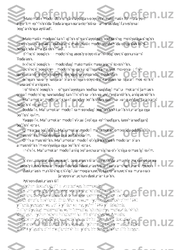  Matematik model deb o’rganilayotgan obyektni matematik formula yoki 
algoritm ko’rinishida ifodalangan xarakteristika- lari orasidagi funksional 
bog’lanishga aytiladi. 
Matematik modelni tahlil qilish o’rganilayotgan hodisaning mohiyatiga singish 
imkoniyatini beradi. Hodisalarni matematik model yordamida o’rganish to’rt 
bosqichda amalga oshiriladi. 
Birinchi bosqich — modelning asosiy obyektlarini bog’lovchi qonunlarni 
ifodalash. 
Ikkinchi bosqich — modeldagi matematik masalalarni tekshirish. 
Uchinchi bosqich — modelning qabul qilingan amaliyot mezonla- : rini 
qanoatlantirishini aniqlash. Boshqacha aytganda, modeldan 
olingan nazariy natijalar bilan olingan obyektni kuzatish na- tijalari mos kelishi 
masalasini aniqlash. 
To’rtinchi bosqich — o’rganilayotgan hodisa haqidagi ma’lu- motlarni jamlash 
orqali modelning navbatdagi tahlilini o’tka- zish va uni rivojlantirish, aniqlashtirish
Ma’lumotlar modellari shakli qanday bo’lishidan qat’i na- zar quyidagi talablarni 
bajarishi kerak:
Soddalik. Ma’lumotlar modeli kam sondagi bog’lanishli tuzilish turlariga ega 
bo’lishi lozim.
Yaqqollik. Ma’lumotlar modeli vizual (ko’zga ko’rinadigan, tasvirlanadigan) 
bo’lishi kerak.
Qimslarga bo’linishi. Ma’lumotlar modeli ma’lumotlar omborida oddiy o’rin 
almashtirish imkoniyatiga ega bo’lishi lozim. 
O’rin almashtirish. Ma’lumotlar modeli o’ziga o’xshash modellar bilan 
almashtirish imkoniyatiga ega bo’lishi kerak.
Erkinlik. Ma’lumotlar modeli aniq bo’lakchalarnigina o’z ichiga olmasligi lozim.
Mavzu: Dasturlash asoslari. Dasturlash tillari to'g'risida umumiy ma'lumotlar va
asosiy tushunchalar. Yuqori darajali dasturlash tillari va ularning turlari. Python
dasturlash muhitining chiziqli ,tarmoqlanuvchi, takrorlanuvchi va murakkab
jarayonlar uchun dasturlar tuzish.
Python dasturlash tili
 Python dasturlash tili o‗zoq tarixga bormasada, 
lekin uning rivojlanishi hozirgi vaqtda eng istiqbolli sohalardan 
hisoblanadi. Python dasturlash tili o‗tgan asrning 80-yillari oxirlarida 
ishlab chiqila boshlandi. Gido Van Rossum Python dasturlash tilini 1980- 
yillarda yaratgan va u til 9 yildan so‗ng, ya‘ni 1989 yil dekabrda 
Gollandiyadagi matematika va informatika laboratoriya markazida ishlab 
chiqilgan. Python istisno holatlarini ko‗rib chiqishga va Amoeba 
operatsion tizimiga ta‘sir ko‗rsatishga qodir bo‗lgan ABC dasturlash 
tilining avlodi hisoblanadi. Van Rossum Pythonning asosiy muallifidir va 
u 2018 yilgacha tilni rivojlantirish bo‗yicha bir qancha ishlar olib borgan.  