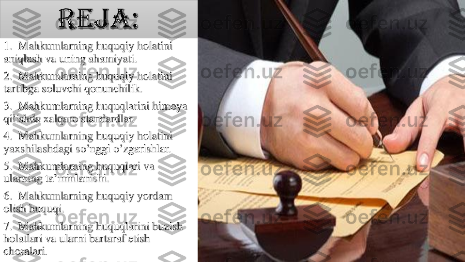 1.  	Mahkumlarning	huquqiy	holatini	
aniqlash	va	uning	ahamiyati	.	
2.  	Mahkumlarning	huquqiy	holatini	
tartibga	soluvchi	qonunchilik	.	
3.  	Mahkumlarning	huquqlarini	himoya	
qilishda	xalqaro	standardlar	.	
4.  	Mahkumlarning	huquqiy	holatini	
yaxshilashdagi	so’nggi	o’zgarishlar	.	
5.  	Mahkumlarning	huquqlari	va	
ularning	ta’minlanishi	.	
6.  	Mahkumlarning	huquqiy	yordam	
olish	huquqi	.	
7.  	Mahkumlarning	huquqlarini	buzish	
holatlari	va	ularni	bartaraf	etish	
choralari	. 