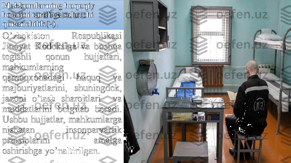 Mahkumlarning	huquqiy	
holatini	tartibga	soluvchi	
qonunchilik	(2).	
O’zbekiston	Respublikasi	
Jinoyat	Kodeksiga	va	boshqa	
tegishli	qonun	hujjatlari	,	
mahkumlarning
qamoqxonadagi	huquq	va	
majburiyatlarini	,	shuningdek	,	
jazoni	o’tash	sharoitlari	va	
muddatlarini	belgilab	beradi	.	
Ushbu	hujjatlar	,	mahkumlarga	
nisbatan	insonparvarlik	
prinsiplarini	amalga	
oshirishga	yo’naltirilgan	. 