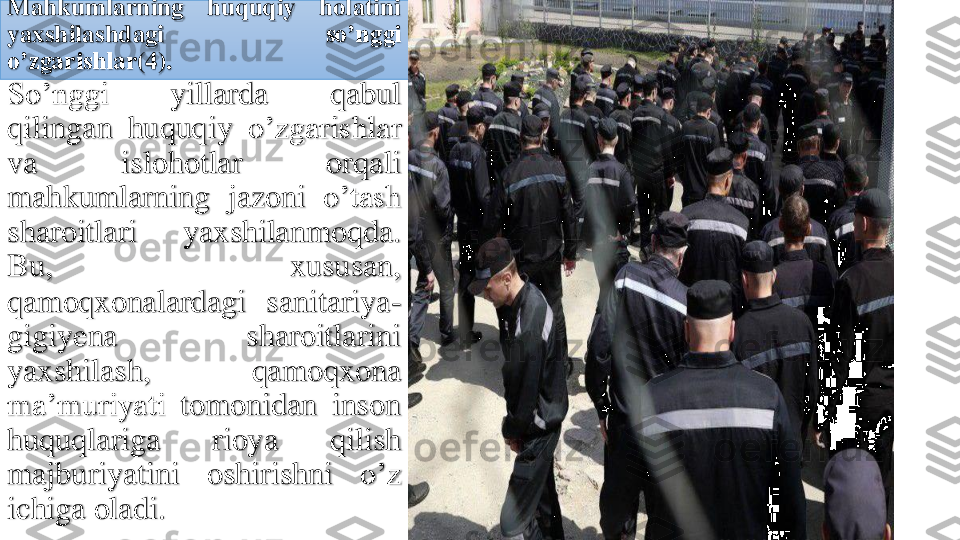 Mahkumlarning	huquqiy	holatini	
yaxshilashdagi	so’nggi	
o’zgarishlar	(4	).	
So’nggi	yillarda	qabul	
qilingan	huquqiy	o’zgarishlar	
va	islohotlar	orqali	
mahkumlarning	jazoni	o’tash	
sharoitlari	yaxshilanmoqda	.	
Bu,	xususan	,	
qamoqxonalardagi	sanitariya	-	
gigiyena	sharoitlarini	
yaxshilash	,	qamoqxona	
ma’muriyati	tomonidan	inson	
huquqlariga	rioya	qilish	
majburiyatini	oshirishni	o’z	
ichiga	oladi	. 