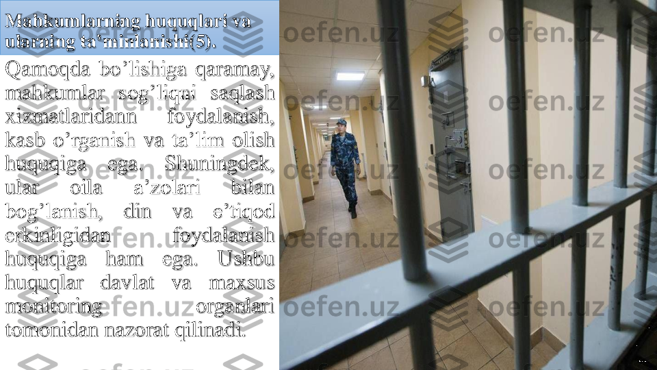 Mahkumlarning	huquqlari	va	
ularning	ta’minlanishi	(5).	
Qamoqda	bo’lishiga	qaramay	,	
mahkumlar	sog’liqni	saqlash	
xizmatlaridann	foydalanish	,	
kasb	o’rganish	va	ta’lim	olish	
huquqiga	ega	.	Shuningdek	,	
ular	oila	a’zolari	bilan	
bog’lanish	,	din	va	e’tiqod	
erkinligidan	foydalanish	
huquqiga	ham	ega	.	Ushbu	
huquqlar	davlat	va	maxsus	
monitoring	organlari	
tomonidan	nazorat	qilinadi	. 