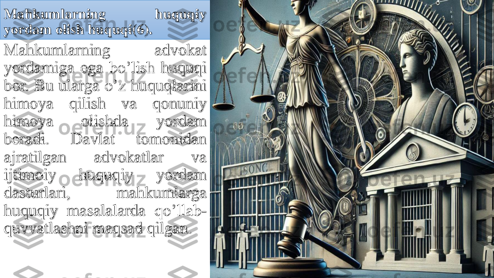 Mahkumlarning	huquqiy	
yordam	olish	huquqi	(6	).	
Mahkumlarning	advokat	
yordamiga	ega	bo’lish	huquqi	
bor	.	Bu	ularga	o’z	huquqlarini	
himoya	qilish	va	qonuniy	
himoya	olishda	yordam	
beradi	.	Davlat	tomonidan	
ajratilgan	advokatlar	va	
ijtimoiy	huquqiy	yordam	
dasturlari	,	mahkumlarga	
huquqiy	masalalarda	qo’llab	-	
quvvatlashni	maqsad	qilgan	. 