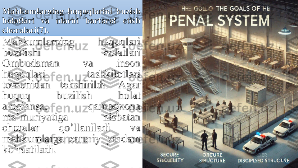 Mahkumlarning	huquqlarini	buzish	
holatlari	va	ularni	bartaraf	etish	
choralari	(7	).	
Mahkumlarning	huquqlari	
buzilishi	holatlari	
Ombudsman	va	inson	
huquqlari	tashkilotlari	
tomonidan	tekshirildi	.	Agar	
huquq	buzilish	holat	
aniqlansa	,	qamoqxona	
ma’muriyatiga	nisbatan	
choralar	qo’llaniladi	va	
mahkumlarga	zaruriy	yordam	
ko’rsatiladi	. 