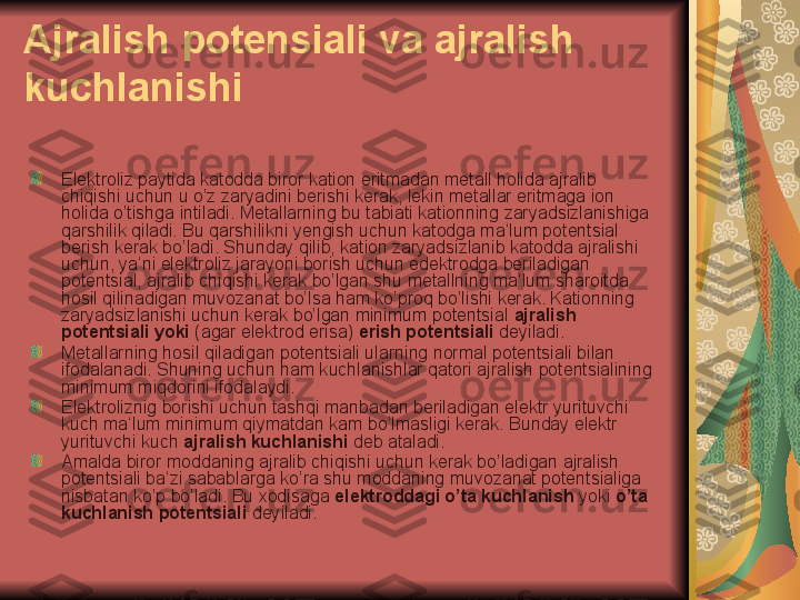 Ajralish potensiali va ajralish 
kuchlanishi
Elektroliz paytida katodda biror kation eritmadan metall holida ajralib 
chiqishi uchun u o’z zaryadini berishi kerak, lekin metallar eritmaga ion 
holida o’tishga intiladi. Metallarning bu tabiati kationning zaryadsizlanishiga 
qarshilik qiladi. Bu qarshilikni yengish uchun katodga ma‘lum potentsial 
berish kerak bo’ladi. Shunday qilib, kation zaryadsizlanib katodda ajralishi 
uchun, ya‘ni elektroliz jarayoni borish uchun edektrodga beriladigan 
potentsial, ajralib chiqishi kerak bo’lgan shu metallning ma‘lum sharoitda 
hosil qilinadigan muvozanat bo’lsa ham ko’proq bo’lishi kerak. Kationning 
zaryadsizlanishi uchun kerak bo’lgan minimum potentsial  ajralish 
potentsiali yoki  (agar elektrod erisa)  erish potentsiali  deyiladi.
Metallarning hosil qiladigan potentsiali ularning normal potentsiali bilan 
ifodalanadi. Shuning uchun ham kuchlanishlar qatori ajralish potentsialining 
minimum miqdorini ifodalaydi.
Elektroliznig borishi uchun tashqi manbadan beriladigan elektr yurituvchi 
kuch ma‘lum minimum qiymatdan kam bo’lmasligi kerak. Bunday elektr 
yurituvchi kuch  ajralish kuchlanishi  deb ataladi.
Amalda biror moddaning ajralib chiqishi uchun kerak bo’ladigan ajralish 
potentsiali ba‘zi sabablarga ko’ra shu moddaning muvozanat potentsialiga 
nisbatan ko’p bo’ladi. Bu xodisaga  elektroddagi o’ta kuchlanish  yoki  o’ta 
kuchlanish potentsiali  deyiladi. 