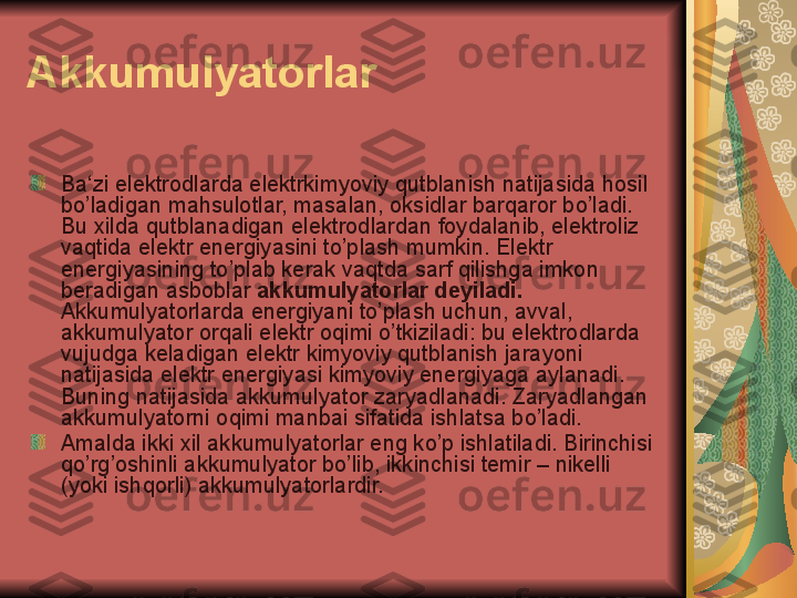 Akkumulyatorlar
Ba‘zi elektrodlarda elektrkimyoviy qutblanish natijasida hosil 
bo’ladigan mahsulotlar, masalan, oksidlar barqaror bo’ladi. 
Bu xilda qutblanadigan elektrodlardan foydalanib, elektroliz 
vaqtida elektr energiyasini to’plash mumkin. Elektr 
energiyasining to’plab kerak vaqtda sarf qilishga imkon 
beradigan asboblar  akkumulyatorlar deyiladi.  
Akkumulyatorlarda energiyani to’plash uchun, avval, 
akkumulyator orqali elektr oqimi o’tkiziladi: bu elektrodlarda 
vujudga keladigan elektr kimyoviy qutblanish jarayoni 
natijasida elektr energiyasi kimyoviy energiyaga aylanadi. 
Buning natijasida akkumulyator zaryadlanadi. Zaryadlangan 
akkumulyatorni oqimi manbai sifatida ishlatsa bo’ladi.
Amalda ikki xil akkumulyatorlar eng ko’p ishlatiladi. Birinchisi 
qo’rg’oshinli akkumulyator bo’lib, ikkinchisi temir – nikelli 
(yoki ishqorli) akkumulyatorlardir. 