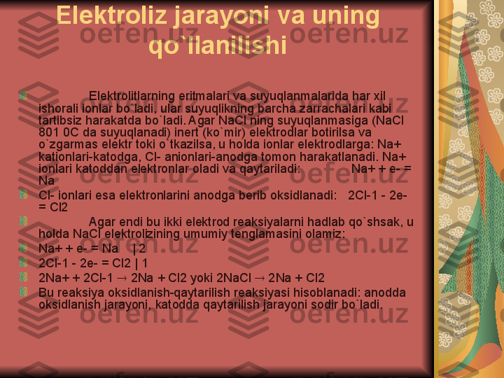 Elektroliz jarayoni va uning 
qo`llanilishi
Elektrolitlarning eritmalari va suyuqlanmalarida har xil 
ishorali ionlar bo`ladi, ular suyuqlikning barcha zarrachalari kabi 
tartibsiz harakatda bo`ladi. Agar NaCl ning suyuqlanmasiga (NaCl 
801 0C da suyuqlanadi) inert (ko`mir) elektrodlar botirilsa va 
o`zgarmas elektr toki o`tkazilsa, u holda ionlar elektrodlarga: Na+ 
kationlari-katodga, Cl- anionlari-anodga tomon harakatlanadi. Na+ 
ionlari katoddan elektronlar oladi va qaytariladi:     Na+ + e- = 
Na
Cl- ionlari esa elektronlarini anodga berib oksidlanadi:    2Cl-1 - 2e- 
= Cl2
Agar endi bu ikki elektrod reaksiyalarni hadlab qo`shsak, u 
holda NaCl elektrolizining umumiy tenglamasini olamiz: 
Na+ + e- = Na    | 2
2Cl-1 - 2e- = Cl2 | 1
2Na+ + 2Cl-1    2Na + Cl2 yoki 2NaCl    2Na + Cl2
Bu reaksiya oksidlanish-qaytarilish reaksiyasi hisoblanadi: anodda 
oksidlanish jarayoni, katodda qaytarilish jarayoni sodir bo`ladi.  