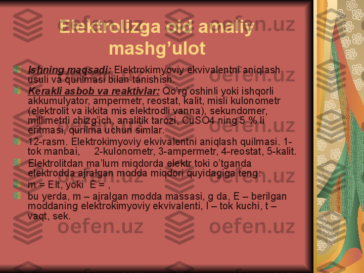 Elektrolizga oid amaliy 
mashg’ulot
Ishning maqsadi:   Elektrokimyoviy ekvivalentni aniqlash 
usul i va qurilmasi bilan tanishish.
Kerakli asbob va reaktivlar:   Qo’rg’oshinli yoki ishqorli 
akkumulyator, ampermetr, reostat, kalit, misli kulonometr 
(elektrolit va ikkita mis elektrodli vanna), sekundomer, 
millimetrli chizg’ich, analitik tarozi, CuSO4 ning 5 % li 
eritmasi, qurilma uchun simlar.
12 -rasm. Elektrokimyoviy ekviv a lentni aniqlash quilmasi.  1-
tok manbai,     2-kulonometr, 3-ampermetr, 4-reostat, 5-kalit.
Elektrolitdan  ma’lum  miqdorda elektr  toki  o’tganda 
elektrodda ajralgan modda miqdori quyidagiga teng:
m = EIt, yoki  E = ,
bu yerda, m – ajralgan modda massasi, g da, E – berilgan 
moddaning elektrokimyoviy ekvivalenti, I – tok kuchi, t – 
vaqt, sek.  