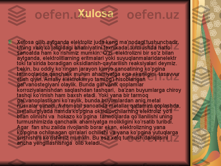 Xulosa
Xulosa qilib aytganda elektroliz juda keng ma’nodagi tushunchadir. 
Uning xalq xo’jaligidagi ahamiyatini texnikada, turmushda hatto 
sanoatda ham ko’rishimiz mumkin. O’zi  elektrolizni bir so’z bilan 
aytganda, elektrolitlarning eritmalari yoki suyuqlanmalaridanelektr 
toki ta’sirida boradigan oksidlanish-qaytarilish reaksiyalari deymiz. 
Lekin, bu oddiy ko’ringan jarayon kimyo sanoatining ko’pgina 
tarmoqlarida qanchalik muhim ahamiyatga ega ekanligini  tasavvur 
etish qiyin. Amaliy elektrokimyo tarmog’i hisoblangan 
gal’vanostegiyani olaylik. Bunda gal’vanik qoplamlar 
korroziyalanishdan saqlashdan tashqari,  ba’zan buyumlarga chiroy 
tashqi ko’rinish ham baxsh etadi. Yoki yana bir tarmoq 
gal’vanoplastikani ko’raylik, bunda buyumlardan aniq metal 
nusxalar olinadi. Avtomobil sanoatida metallar qatlamini qoplashda, 
metallurgiyada hamda ko’pgina oksidlovchilarning elektroliz yo’li 
bilan olinishi va  hokazo ko’pgina  tarmoqlarda qo’llanilishi uning 
turmushimizda qanchalik ahamiyatga molikligini ko’rsatib turibdi. 
Agar  fan shu zailda rivojlanib borar ekan, elektrolizning yana 
ko’pgina ochilmagan qirralari ochilishi va yana ko’pgina yutuqlarga 
erishishini ko’rishimiz mumkin. Bu esa xalq turmush darajasini 
ancha yengillashishiga  olib keladi. 