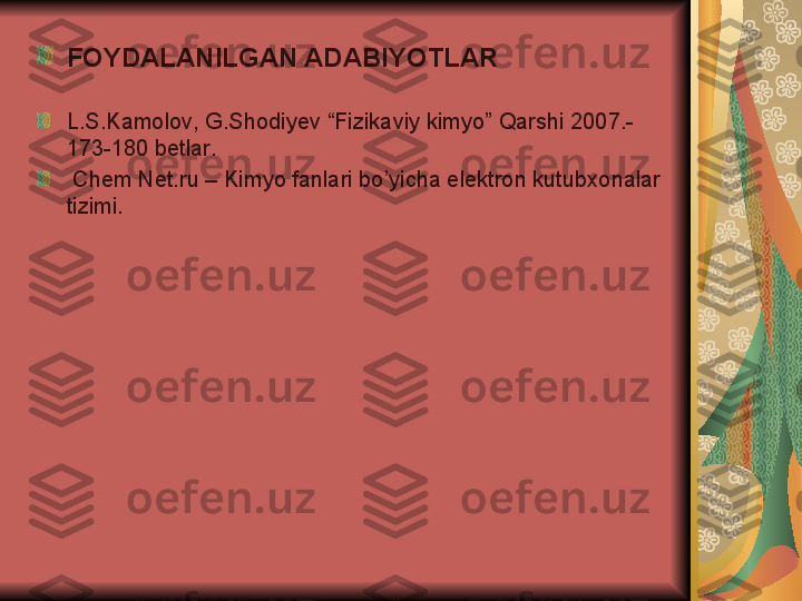 FOYDALANILGAN ADABIYOTLAR
L . S . Kamolov ,  G . Shodiyev  “ Fizikaviy kimyo ”  Qarshi  2007.-
173-180  betlar .
  Chem Net.ru – Kimyo fanlari bo’yicha elektron kutubxonalar 
tizimi.  