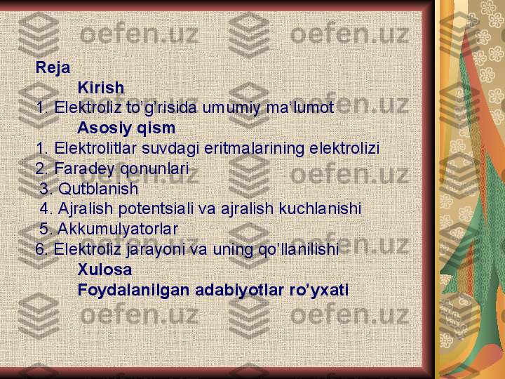 Reja
          Kirish
1.  Elektroliz to ’ g ’ risida umumiy ma ‘ lumot
          Asosiy qism 
1.  Elektrolitlar suvdagi eritmalarining elektrolizi
2.  Faradey qonunlari
 3.  Qutblanish
 4.  Ajralish potentsiali va ajralish kuchlanishi
 5. Akkumulyatorlar
6. Elektroliz jarayoni va uning qo’llanilishi
         Xulosa 
         Foydalanilgan adabiyotlar ro’yxati 