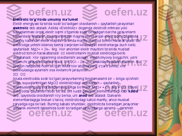 Elektroliz to’g’risida umumiy ma‘lumot
Elektr energiyasi ta‘sirida sodir bo’ladigan oksidlanish – qaytarilish jarayonlari 
elektroliz  deb ataladi. Aslida «Elektroliz» deganda elektrolit eritmasi yoki 
suyuqlanmasi orqali elektr oqimi o’tganida sodir bo’ladigan barcha jarayonlarni 
tushuniladi. Masalan, suyuqlantirilgan magniy xlorid orqali elektr oqimi o’tganida 
magniy kationlari elektr maydon ta‘sirida manfiy elektrod tomon harakat qiladi. Bu 
elektrodga yetishi bilanoq tashqi zanjirdan kelayotgan elektronlarga duch kelib, 
qaytariladi: Mg2+ + 2e–   Mg. Xlor anionlari elektr maydoni ta‘sirida musbat 
elektrod tomon harakatlanadi: o’z elektronlarini musbat elektrodga berib 
oksidlanadi. Xlor ionlarining oksidlanishi asosan, elektrkimyoviy bosqichni, ya‘ni 
birlamchi jarayonni tashkil etadi. Uni 2Cl- - 2e   2Cl shaklida ifodalash mumkin. Bu 
jarayon natijasida hosil bo’lgan ikkita xlor atomlarining o’zaro birikib, xlor 
molekulasiga aylanishi esa ikkilamchi jarayondir:
2Cl   Cl2
Ikkala elektrodda sodir bo’lgan jarayonlarning tenglamalarini bir – biriga qo’shish 
bilan, suyuqlantirilgan MgCl2 elektrolizidagi oksidlanish – qaytarilish 
reaksiyasining yig’indi tenglamasiga ega bo’linadi: Mg2+ + Cl-   Mg + Cl2. Qaysi 
elektrodda qaytarilish sodir bo’lsa, uni xuddi galvanik elementlardagi kabi  katod  
deb, qaysisida oksidlanish ro’y bersa, uni  anod  deb ataladi. Galvanik 
elementlardagiga teskari o’laroq, elektrolizdagi katod manfiy, anod musbat 
zaryadga ega bo’ladi. Buning sababi shundaki, elektrolizda boradigan jarayonlar 
galvanik element ishlashida sodir bo’ladigan jarayonlarga qarama – qarshidir. 