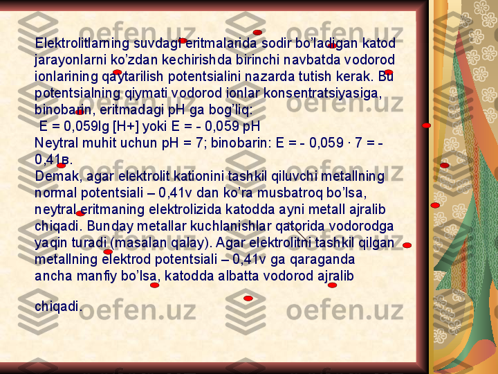 Elektrolitlarning suvdagi eritmalarida sodir bo’ladigan katod 
jarayonlarni ko’zdan kechirishda birinchi navbatda vodorod 
ionlarining qaytarilish potentsialini nazarda tutish kerak. Bu 
potentsialning qiymati vodorod ionlar konsentratsiyasiga, 
binobarin, eritmadagi pH ga bog’liq:
  E = 0,059lg [H+] yoki E = - 0,059 pH
Neytral muhit uchun pH = 7; binobarin: E = - 0,059 · 7 = - 
0,41 в .
Demak, agar elektrolit kationini tashkil qiluvchi metallning 
normal potentsiali – 0,41v dan ko’ra musbatroq bo’lsa, 
neytral eritmaning elektrolizida katodda ayni metall ajralib 
chiqadi. Bunday metallar kuchlanishlar qatorida vodorodga 
yaqin turadi (masalan qalay). Agar elektrolitni tashkil qilgan 
metallning elektrod potentsiali – 0,41v ga qaraganda 
ancha manfiy bo’lsa, katodda albatta vodorod ajralib 
chiqadi.   