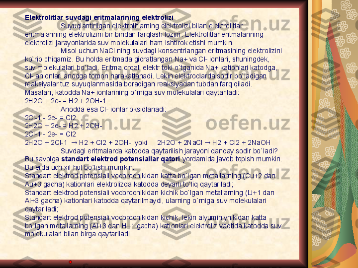 Elektrolitlar suvdagi eritmalarining elektrolizi 
Suyuqlantirilgan elektrolitlarning elektrolizi bilan elektrolitlar 
eritmalarining elektrolizini bir-biridan farqlash lozim. Elektrolitlar eritmalarining 
elektrolizi jarayonlarida suv molekulalari ham ishtirok etishi mumkin. 
Misol uchun NaCl ning suvdagi konsentrlangan eritmasining elektrolizini 
ko`rib chiqamiz. Bu holda eritmada gidratlangan Na+ va Cl- ionlari, shuningdek, 
suv molekulalari bo`ladi. Eritma orqali elektr toki o`tganida Na+ kationlari katodga, 
Cl- anionlari anodga tomon harakatlanadi. Lekin elektrodlarda sodir bo`ladigan 
reaksiyalar tuz suyuqlanmasida boradigan reaksiyadan tubdan farq qiladi. 
Masalan, katodda Na+ ionlarining o`rniga suv molekulalari qaytariladi: 
2H2O + 2e- = H2 + 2OH-1
Anodda esa Cl- ionlar oksidlanadi: 
2Cl-1 - 2e- = Cl2
2H2O + 2e- = H2 + 2OH-
2Cl-1 - 2e- = Cl2
2H2O + 2Cl-1     H2 + Cl2 + 2OH-  yoki     2H2O + 2NaCl    H2 + Cl2 + 2NaOH
Suvdagi eritmalarda katodda qaytarilish jarayoni qanday sodir bo`ladi? 
Bu savolga  standart elektrod potensiallar qatori  yordamida javob topish mumkin. 
Bu erda uch xil hol bo`lishi mumkin:
Standart elektrod potensiali vodorodnikidan katta bo`lgan metallarning (Cu+2 dan 
Au+3 gacha) kationlari elektrolizda katodda deyarli to`liq qaytariladi;
Standart elektrod potensiali vodorodnikidan kichik bo`lgan metallarning (Li+1 dan 
Al+3 gacha) kationlari katodda qaytarilmaydi, ularning o`rniga suv molekulalari 
qaytariladi; 
Standart elektrod potensiali vodorodnikidan kichik, lekin alyuminiynikidan katta 
bo`lgan metallarning (Al+3 dan H+1 gacha) kationlari elektroliz vaqtida katodda suv  
molekulalari bilan birga qaytariladi. 