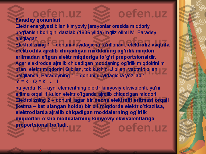 Faradey qonunlari
Elektr energiyasi bilan kimyoviy jarayonlar orasida miqdoriy 
bog’lanish borligini dastlab (1836 yilda) ingliz olimi M. Faradey 
aniqlagan.
Elektrolizning 1 – qonuni quyidagicha ta‘riflanadi:  elektroliz vaqtida 
elektrodda ajralib chiqadigan moddaning og’irlik miqdori 
eritmadan o’tgan elektr miqdoriga to’g’ri proportsionaldir.
Agar elektrodda ajralib chiqadigan moddaning og’irlik miqdoirini m 
bilan, elektr miqdorini  Q  bilan, tok kuchini  J  bilan, vaqtni  t  bilan 
belgilansa, Faradeyning 1 – qonuni quyidagicha yoziladi:
m =  К  · Q =  К  · J · t
bu yerda, K – ayni elementning elektr kimyoviy ekvivalenti, ya‘ni 
eritma orqali 1 kulon elektr o’tganda ajralib chiqadigan miqdori.
Elektrolizning 2 – qonuni:  agar bir necha elektrolit eritmasi orqali 
(ketma – ket ulangan holda) bir xil miqdorda elektr o’tkazilsa, 
elektrodlarda ajralib chiqadigan moddalarning og’irlik 
miqdorlari o’sha moddalarning kimyoviy ekvivalentlariga 
proportsional bo’ladi. 