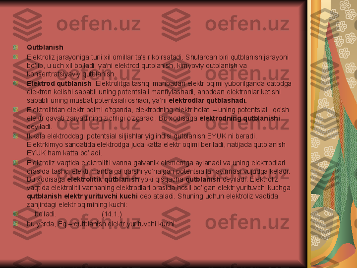 Qutblanish
Elektroliz jarayoniga turli xil omillar ta‘sir ko’rsatadi. Shulardan biri qutblanish jarayoni 
bo’lib, u uch xil bo’ladi, ya‘ni elektrod qutblanish, kimyoviy qutblanish va 
konsentratsiyaviy qutblanish.
Elektrod qutblanish . Elektrolitga tashqi manbadan elektr oqimi yuborilganda qatodga 
elektron kelishi sababli uning potentsiali manfiylashadi, anoddan elektronlar ketishi 
sababli uning musbat potentsiali oshadi, ya‘ni  elektrodlar qutblashadi.
Elektrolitdan elektr oqimi o’tganda, elektrodning elektr holati – uning potentsiali, qo’sh 
elektr qavati zaryadining zichligi o’zgaradi. Bu xodisaga  elektrodning qutblanishi  
deyiladi.
Ikkala elektroddagi potentsial siljishlar yig’indisi qutblanish EYUK ni beradi. 
Elektrkimyo sanoatida elektrodga juda katta elektr oqimi beriladi, natijada qutblanish 
EYUK ham katta bo’ladi.
Elektroliz vaqtida elektrolitli vanna galvanik elementga aylanadi va uning elektrodlari 
orasida tashqi elektr manbaiga qarshi yo’nalgan potentsiallar ayirmasi vujudga keladi. 
Bu xodisaga  elektrolitik qutblanish  yoki qisqacha  qutblanish  deyiladi. Elektroliz 
vaqtida elektrolitli vannaning elektrodlari orasida hosil bo’lgan elektr yurituvchi kuchga 
qutblanish elektr yurituvchi kuchi  deb ataladi. Shuning uchun elektroliz vaqtida 
zanjirdagi elektr oqimining kuchi:
     bo’ladi.                       (14.1.)
bu yerda,  Е q – qutblanish elektr yurituvchi kuchi. 