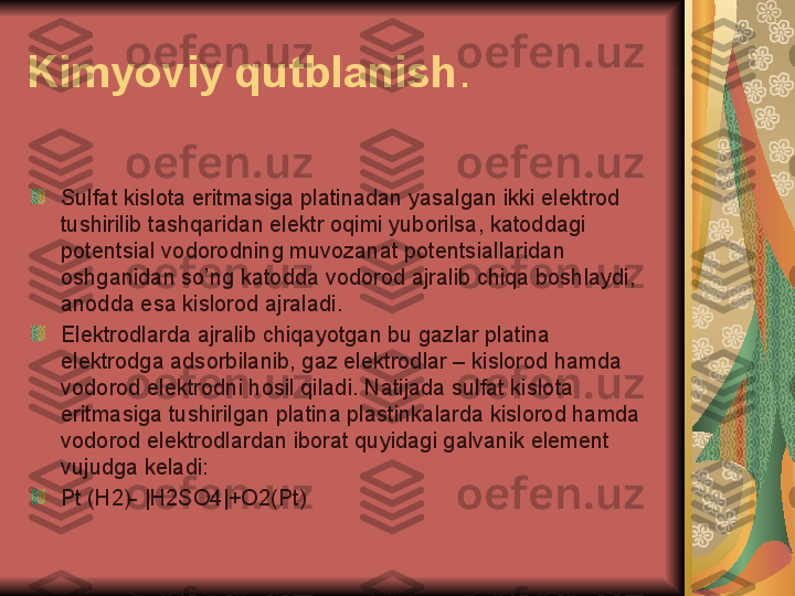 Kimyoviy qutblanish .
Sulfat kislota eritmasiga platinadan yasalgan ikki elektrod 
tushirilib tashqaridan elektr oqimi yuborilsa, katoddagi 
potentsial vodorodning muvozanat potentsiallaridan 
oshganidan so’ng katodda vodorod ajralib chiqa boshlaydi, 
anodda esa kislorod ajraladi.
Elektrodlarda ajralib chiqayotgan bu gazlar platina 
elektrodga adsorbilanib, gaz elektrodlar – kislorod hamda 
vodorod elektrodni hosil qiladi. Natijada sulfat kislota 
eritmasiga tushirilgan platina plastinkalarda kislorod hamda 
vodorod elektrodlardan iborat quyidagi galvanik element 
vujudga keladi:
Pt (H2)- |H2SO4|+O2(Pt) 