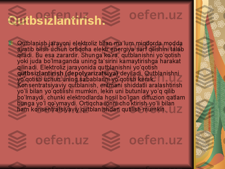 Qutbsizlantirish.
Qutblanish jarayoni elektroliz bilan ma‘lum miqdorda modda 
ajratib olish uchun ortiqcha elektr energiya sarf qilishini talab 
qiladi. Bu esa zarardir. Shunga ko’ra, qutblanishni yo’qotish 
yoki juda bo’lmaganda uning ta‘sirini kamaytirishga harakat 
qilinadi. Elektroliz jarayonida qutblanishni yo’qotish 
qutbsizlantirish (depolyarizatsiya)  deyiladi. Qutblanishni 
yo’qotish uchun uning sabablarini yo’qotish kerak. 
Konsentratsiyaviy qutblanish, eritmani shiddatli aralashtirish 
yo’li bilan yo’qotilishi mumkin, lekin uni butunlay yo’q qilib 
bo’lmaydi, chunki elektrodlarda hosil bo’lgan diffuzion qatlam 
bunga yo’l qo’ymaydi. Ortiqcha ionni cho’ktirish yo’li bilan 
ham konsentratsiyaviy qutblanishdan qutilish mumkin. 