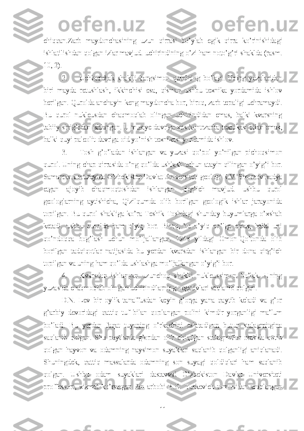 chiqqan.Zarb   maydonchasining   uzun   qirrasi   bo’ylab   egik   qirra   ko’rinishidagi
ishlatilishdan qolgan izlar mavjud. uchirindining o’zi ham noto’g’ri shaklda (rasm.
10, 2).
2. Uchburchak   shaklli   bargsimon   qurolning   bo’lagi.   Uning   yuzalaridan
biri   mayda   retushlash,   ikkinchisi   esa,   qisman   ushbu   texnika   yordamida   ishlov
berilgan. Qurolda anchayin keng maydoncha bor, biroq, zarb tepaligi uchramaydi.
Bu   qurol   nukleusdan   chaqmoqlab   olingan   uchirindidan   emas,   balki   kvarsning
tabiiy sinig’idan ishlangan. U mustye davriga xos kontrzarba texnikasi bilan emas,
balki quyi paleolit davriga oi d  yo’nish texnikasi yordamida ishlov. 
3. Tosh   g’o’ladan   ishlangan   va   yuzasi   qo’pol   yo’nilgan   pichoqsimon
qurol. Uning chap qirrasida o’ng qo’lda ushlash uchun atayin q i lingan o’yig’i bor.
Samarqand muzeyida O’zbekiston Davlat Universiteti geologi R.V. Smirnov hadya
etgan   ajoyib   chaqmoqtoshdan   ishlangan   qirg’ich   mavjud.   ushbu   qurol
geologlarning   aytishicha,   Qizilqumda   olib   borilgan   geologik   ishlar   jarayonida
topilgan.   Bu   qurol   shakliga   ko’ra   Teshik   Toshdagi   shunday   buyumlarga   o’xshab
ketadi.   ushbu   qurolda   ham   o’yiq   bor.   Biroq,   bu   o’yiq   qo’lga   emas,   balki   uni
qo’ndoqqa   bog’lash   uchun   mo’ljallangan.   1948   yildagi   Omon-Qo’tonda   olib
borilgan   tadqiqotlar   natijasida   bu   yerdan   kvarsdan   ishlangan   bir   dona   qirg’ich
topilgan va uning ham qo’lda ushlashga mo’ljallangan o’yig’i bor.
4. Kvarsdan   ishlangan   uzunchoq   shaklli   nukleussimon   bo’lak.   Uning
yuzasida chaqmoqlab olingan uchirindilarning negativlari saqlanib qolgan. 
D.N.   Lev   bir   oylik   tanaffusdan   keyin   g’orga   yana   qaytib   keladi   va   g’or
g’arbiy   devoridagi   qattiq   tuf   bilan   qoplangan   polini   kimdir   yorganligi   ma’lum
bo’ladi.   Bu   yerdan   faqat   tuyaning   o’rkachini   eslatadigan   butun   stalagmitgina
saqlanib   qolgan.   Shu   paytlarda   g’ordan   olib   chiqilgan   stalagmitlar   orasida   qotib
qolgan   hayvon   va   odamning   naysimon   suyaklari   saqlanib   qolganligi   aniqlanadi.
Shuningdek,   qattiq   massalarda   odamning   son   suyagi   qoldiqlari   ham   saqlanib
qolgan.   Ushbu   odam   suyaklari   dastavval   O’zbekiston   Davlat   Universiteti
proffessori,   xizmat   ko’rsatgan   fan   arbobi   B.G.   Turkevich   tomonidan   aniqlangan
11 