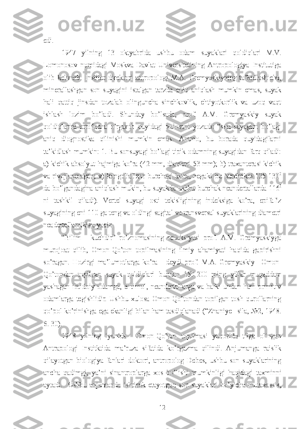 edi. 
1947   yilning   13   oktyabrida   ushbu   odam   suyaklari   qoldiqlari   M.V.
Lomonosov   nomidagi   Moskva   Davlat   Universitetining   Antropologiya   Institutiga
olib   kelinadi.   Institut   direktori   antropologi   M.A.   Gremyaskiyning   ta’kidlashicha,
minerallashgan   son   suyagini   istalgan   tarzda   aniq   aniqlash   mumkin   emas,   suyak
hali   qattiq   jinsdan   tozalab   olinguncha   sinchkovlik,   ehtiyotkorlik   va   uzoq   vaqt
ishlash   lozim   bo’ladi.   Shunday   bo’lsada,   prof.   A.M.   Gremyaskiy   suyak
qoldiqlarini   atroflicha   o’rganib   quyidagi   xulosani   yozadi:   “son   suyagini   bo’lagi
aniq   diognostika   qilinishi   mumkin   emas.   Ammo,   bu   borada   quyidagilarni
ta’kidlash mumkin: 1. Bu sonsuyagi bo’lagi tipik odamning suyagidan farq qiladi:
a) kichik absolyut hajmiga ko’ra (42 mm, diametri 53 mm); b) traxanterasi kichik
va rivojlanmagan;   v)   kongoliafizor  burchagi   katta, negaki  bu  burchakni  125  130 0
da bo’lgandagina aniqlash mukin, bu suyakda ushbu burchak neandertallarda 116 0
ni   tashkil   qiladi).   Vertel   suyagi   osti   tekisligining   indeksiga   ko’ra,   epifafiz
suyagining eni 110 ga teng va oldingi sagital va transversal suyaklarining diametri
neadertallarnikiga yaqin 
“Bilim   -   kuchdir”   ro’znomasining   redaksiyasi   prof.   A.M.   Gremyaskiyga
murojoat   qilib,   Omon-Qo’ton   topilmasining   ilmiy   ahamiyati   haqida   gapirishni
so’ragan.   Hozirgi   ma’lumotlarga   ko’ra   -   deydi   prof.   M.A.   Gremyaskiy   –Omon-
Qo’tondan   topilgan   suyak   qoldiqlari   bundan   150   200   ming   yillar   muqaddam
yashagan   ibtidoiy   odamga,   ehtimol,   neandertallarga   va   balki   undan   ham   primitiv
odamlarga   tegishlidir.   Ushbu   xulosa   Omon-Qo’tondan   topilgan   tosh   qurollarning
qo’pol ko’rinishga ega ekanligi bilan ham tasdiqlanadi (“Znaniye– sila, №2, 1948.
S. 30).
1948   yilning   iyunida     Omon-Qo’ton   topilmasi   yuqorida   tilga   olingan
Antrapologi   Institktida   ma’ruza   sifatida   ko’rgazma   qilindi.   Anjumanga   raislik
qilayotgan   biologiya   fanlari   doktori,   antropolog   Debes,   ushbu   son   suyaklarining
ancha   qadimgi,   ya’ni   sinantroplarga   xos   bo’lishi   mumkinligi   haqidagi   taxminni
aytadi.     Ushbu   anjumanda   ishtirok   etayotgan   son   suyaklari   bo’yicha   mutaxassis,
12 