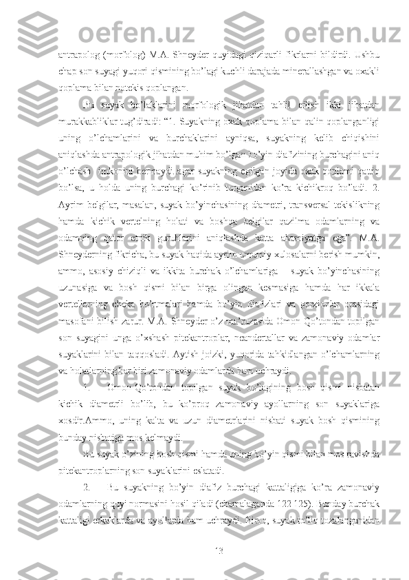 antrapolog   (morfolog)   M.A.   Shneyder   quyidagi   qiziqarli   fikrlarni   bildirdi.   Ushbu
chap son suyagi yuqori qismining bo’lagi kuchli darajada minerallashgan va oxakli
qoplama bilan notekis qoplangan. 
Bu   suyak   bo’laklarini   morfologik   jihatdan   tahlil   qilish   ikki   jihatdan
murakkabliklar tug’diradi: “1. Suyakning oxak qoplama bilan qalin qoplanganligi
uning   o’lchamlarini   va   burchaklarini   ayniqsa,   suyakning   kelib   chiqishini
aniqlashda antrapologik jihatdan muhim bo’lgan bo’yin diafizining burchagini aniq
o’lchash     imkonini   bermaydi..agar   suyakning   egilgan   joyida   oxak   qoplami   qattiq
bo’lsa,   u   holda   uning   burchagi   ko’rinib   turganidan   ko’ra   kichikroq   bo’ladi.   2.
Ayrim   belgilar,   masalan,   suyak   bo’yinchasining   diametri,   transversal   tekislikning
hamda   kichik   vertelning   holati   va   boshqa   belgilar   qazilma   odamlarning   va
odamning   qator   etnik   guruhlarini   aniqlashda   katta   ahamiyatga   ega”.   M.A.
Shneyderning fikricha, bu suyak haqida ayrim umumiy xulosalarni berish mumkin,
ammo,   asosiy   chiziqli   va   ikkita   burchak   o’lchamlariga   –   suyak   bo’yinchasining
uzunasiga   va   bosh   qismi   bilan   birga   olingan   kesmasiga   hamda   har   ikkala
vertellarning   cheka   bo’rtmalari   hamda   bo’yin   diafizlari   va   gorzionlar   orasidagi
masofani  bilish zarur. M.A. Shneyder  o’z ma’ruzasida  Omon-Qo’tondan topilgan
son   suyagini   unga   o’xshash   pitekantroplar,   neandertallar   va   zamonaviy   odamlar
suyaklarini   bilan   taqqosladi.   Aytish   joizki,   yuqorida   tahkidlangan   o’lchamlarning
va holatlarning har biri zamonaviy odamlarda ham uchraydi. 
1. Omon-Qo’tondan   topilgan   suyak   bo’lagining   bosh   qismi   nisbatan
kichik   diametrli   bo’lib,   bu   ko’proq   zamonaviy   ayollarning   son   suyaklariga
xosdir.Ammo,   uning   kalta   va   uzun   diametrlarini   nisbati   suyak   bosh   qismining
bunday nisbatiga mos kelmaydi.
Bu suyak o’zining bosh qismi hamda uning bo’yin qismi bilan mos ravishda
pitekantroplarning son suyaklarini eslatadi.
2. Bu   suyakning   bo’yin   diafiz   burchagi   kattaligiga   ko’ra   zamonaviy
odamlarning quyi normasini hosil qiladi (chamalaganda 122 125). Bunday burchak
kattaligi erkaklarda va ayollarda ham uchraydi. Biroq, suyak to’liq tozalanganidan
13 