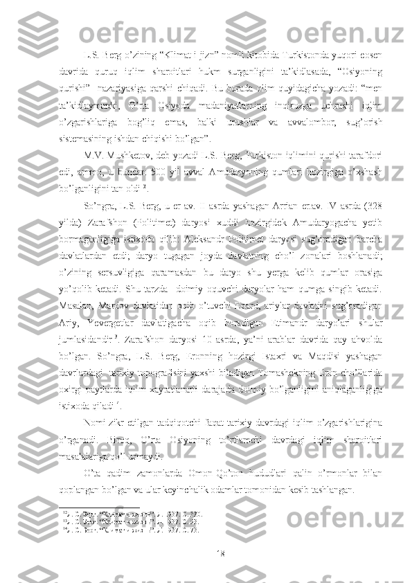 L.S. Berg o’zining “Klimat i jizn” nomli kitobida Turkistonda yuqori eosen
davrida   quruq   iqlim   sharoitlari   hukm   surganligini   ta’kidlasada,   “Osiyoning
qurishi”     nazariyasiga   qarshi   chiqadi.   Bu   borada   olim   quyidagicha   yozadi:   “men
ta’kidlaymanki,   O’rta   Osiyoda   madaniyatlarning   inqirozga   uchrashi   iqlim
o’zgarishlariga   bog’liq   emas,   balki   urushlar   va   avvalombor,   sug’orish
sistemasining ishdan chiqishi bo’lgan”. 
M.V. Mushketov, deb yozadi L.S. Berg, Turkiston iqlimini qurishi tarafdori
edi,   ammo,   u   bundan   500   yil   avval   Amudaryoning   qumlari   hozirgiga   o’xshash
bo’lganligini tan oldi 12
. 
So’ngra,   L.S.   Berg,   u   er   av.   II   asrda   yashagan   Arrian   er.av.   IV   asrda   (328
yilda)   Zarafshon   (Politimet)   daryosi   xuddi   hozirgidek   Amudaryogacha   yetib
bormaganligiga   istixoda   qilib:   Aleksandr   Politimet   daryosi   sug’oradigan   barcha
davlatlardan   etdi;   daryo   tugagan   joyda   davlatning   cho’l   zonalari   boshlanadi;
o’zining   sersuvligiga   qaramasdan   bu   daryo   shu   yerga   kelib   qumlar   orasiga
yo’qolib   ketadi.   Shu   tarzda     doimiy   oquvchi   daryolar   ham   qumga   singib   ketadi.
Masalan,   Mardov   davlatidan   oqib   o’tuvchi   Epard,   ariylar   davlatini   sug’oradigan
Ariy,   Yevergetlar   davlatigacha   oqib   boradigan   Etimandr   daryolari   shular
jumlasidandir 13
.   Zarafshon   daryosi   10   asrda,   ya’ni   arablar   davrida   qay   ahvolda
bo’lgan.   So’ngra,   L.S.   Berg,   Eronning   hozirgi   Istaxri   va   Maqdisi   yashagan
davrlardagi   tarixiy topografisini yaxshi biladigan Tomashekning Eron cho’llarida
oxirgi   paytlarda   iqlim   xayratlanarli   darajada   doimiy   bo’lganligini   aniqlaganligiga
istixoda qiladi 14
.  
Nomi  zikr  etilgan  tadqiqotchi  faqat   tarixiy  davrdagi  iqlim  o’zgarishlarigina
o’rganadi.   Biroq,   O’rta   Osiyoning   to’rtlamchi   davrdagi   iqlim   sharoitlari
masalalariga qo’l urmaydi.
O’ta   qadim   zamonlarda   Omon-Qo’ton   hududlari   qalin   o’rmonlar   bilan
qoplangan bo’lgan va ular keyinchalik odamlar tomonidan kesib tashlangan. 
12
Л. С. Берг. “Климат и жизнь”. Л. 1937. С. 330. 
13
Л. С. Берг. “Климат и жизнь”. Л. 1937. С. 93.
14
Л. С. Берг. “Климат и жизнь”. Л. 1937. С. 73.
18 