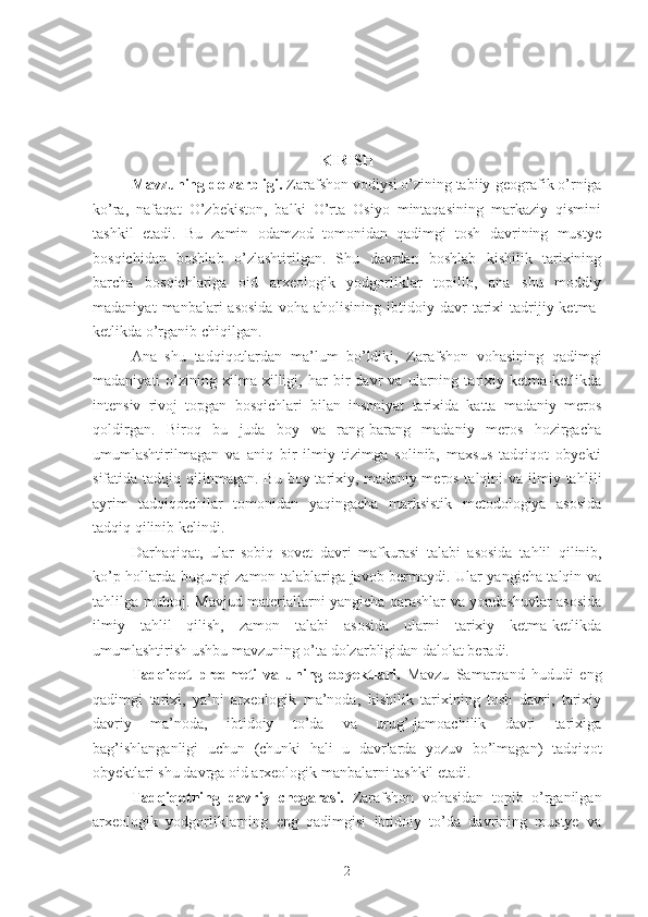 KIRISH
Mavzuning dolzarbligi.  Zarafshon vodiysi o’zining tabiiy-geografik o’rniga
ko’ra,   nafaqat   O’zbekiston,   balki   O’rta   Osiyo   mintaqasining   markaziy   qismini
tashkil   etadi.   Bu   zamin   odamzod   tomonidan   qadimgi   tosh   davrining   mustye
bosqichidan   boshlab   o’zlashtirilgan.   Shu   davrdan   boshlab   kishilik   tarixining
barcha   bosqichlariga   oid   arxeologik   yodgorliklar   topilib,   ana   shu   moddiy
madaniyat   manbalari   asosida   voha  aholisining   ibtidoiy  davr   tarixi   tadrijiy  ketma-
ketlikda o’rganib chiqilgan.
Ana   shu   tadqiqotlardan   ma’lum   bo’ldiki,   Zarafshon   vohasining   qadimgi
madaniyati   o’zining   xilma-xilligi,   har   bir   davr   va   ularning   tarixiy   ketma-ketlikda
intensiv   rivoj   topgan   bosqichlari   bilan   insoniyat   tarixida   katta   madaniy   meros
qoldirgan.   Biroq   bu   juda   boy   va   rang-barang   madaniy   meros   hozirgacha
umumlashtirilmagan   va   aniq   bir   ilmiy   tizimga   solinib,   maxsus   tadqiqot   obyekti
sifatida tadqiq qilinmagan. Bu boy tarixiy, madaniy meros talqini  va ilmiy ta h lili
ayrim   tad q i q otchilar   tomonidan   yaqingacha   marksistik   metodologiya   asosida
tadqiq qilinib kelindi.
Darhaqiqat,   ular   sobiq   sovet   davri   mafkurasi   talabi   asosida   ta hlil   qilinib,
ko’p hollarda bugungi zamon talablariga javob bermaydi. Ular yangicha talqin va
tahlilga muhtoj. Mavjud materiallarni yangicha qarashlar va yondashuvlar asosida
ilmiy   ta hlil   qilish,   zamon   talabi   asosida   ularni   tarixiy   ketma-ketlikda
umumlashtirish ushbu mavzuning o’ta dolzarbligidan dalolat beradi. 
Tadqiqot   predmeti   va   uning   obyektlari.   Mavzu   Samarqand   hududi   eng
qadimgi   tarixi,   ya’ni   arxeologik   ma’noda,   kishilik   tarixining   tosh   davri,   tarixiy
davriy   ma’noda,   ibtidoiy   to’da   va   urug’-jamoachilik   davri   tarixiga
bag’ishlanganligi   uchun   (chunki   hali   u   davrlarda   yozuv   bo’lmagan)   tadqiqot
obyektlari shu davrga oid arxeologik manbalarni tashkil etadi. 
Tadqiqotning   davriy   chegarasi.   Zarafshon   vohasidan   topib   o’rganilgan
arxeologik   yodgorliklarning   eng   qadimgisi   ibtidoiy   to’da   davrining   mustye   va
2 