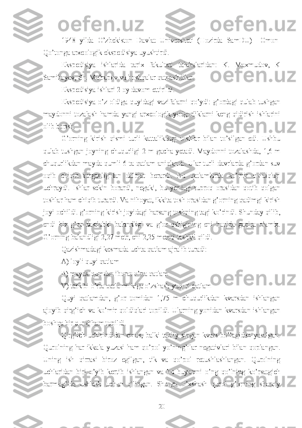 1948   yilda   O’zbekiston   Davlat   Universiteti   (Hozirda   SamDU)     Omon-
Qo’tonga arxeologik ekspedisiya uyushtirdi. 
Ekspedisiya   ishlarida   tarix   fakulteti   talabalaridan:   K.   Maxmudov,   K
Samibayev, Sh. Ma’rupov va boshqalar qatnashdilar.
Ekspedisiya ishlari 2 oy davom ettirildi.
Ekspedisiya  o’z  oldiga  quyidagi  vazifalarni   qo’ydi:  g’ordagi  qulab   tushgan
maydonni   tozalash   hamda   yangi   arxeologik   yodgorliklarni   keng   qidirish   ishlarini
olib borish.
G’orning   kirish   qismi   turli   kattalikdagi   toshlar   bilan   to’silgan   edi.   Ushbu
qulab  tushgan   joyning   chuqurligi   2  m   gacha   yetadi.  Maydonni   tozalashda,   1,6  m
chuqurlikdan mayda qumli 6 ta qatlam aniqlandi. Ular turli davrlarda g’ordan suv
oqib   chiqib   turganligidan   dalolat   berardi.   Bu   qatlamlarda   ko’mir   qoldiqlari
uchraydi.   Ishlar   sekin   borardi,   negaki,   bu   yerdagi   tuproq   orasidan   qotib   qolgan
toshlar ham chiqib turardi. Va nihoyat, ikkita tosh orasidan g’orning qadimgi kirish
joyi ochildi. g’orning kirish joyidagi harsang toshning tagi ko’rindi. Shunday qilib,
endi   biz   g’or   dastlabki   balandligi   va   g’or   eshigining   eni   haqida   gapira   olamiz.
G’orning balandligi 2,27 metr, eni 2,25 metrni tashkil qildi.
Qazishmadagi kesmada uchta qatlam ajralib turadi:
A) loyli quyi qatlam
B) mayda qumdan iborat o’rta qatlam
V) tarkibi o’rta qatlamnikiga o’zshash yuqori qatlam
Quyi   qatlamdan,   g’or   tomidan   1,75   m   chuqurlikdan   kvarsdan   ishlangan
ajoyib qirg’ich va ko’mir  qoldiqlari topildi. Ularning yonidan kvarsdan ishlangan
boshqa bir qurol ham topildi. 
Qirg’ich   uchirindidan   emas,   balki   tabiiy   singan   kvars   bo’lagidan   yasalgan.
Qurolning  har  ikkala  yuzasi   ham  qo’pol   yo’ning’ilar  negativlari   bilan  qoplangan.
Uning   ish   qirrasi   biroz   egilgan,   tik   va   qo’pol   retushlashlangan.   Qurolning
uchlaridan   biri   o’yib   kertib   ishlangan   va   bu   buyumni   o’ng   qo’lning   ko’rsatgich
barmog’ida   ushlash   uchun   qilingan.   Shunga   o’xshash   qurol   g’orning   sharqiy
20 