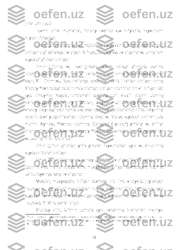 jo’sh urib oqadi. 
Taxmin   qilish   mumkinki,   ibtidoiy   ovchilar   suv   bo’ylarida   hayvonlarni
poylab o’tirganlar. 
Omon-Qo’ton odami asosan majaqlangan suyaklari ko’plab g’ordan ko’plab
topilgan tog’ echkisiga ov qilgan. So’ngra, ular kiyikka ov qilganlar va uning ham
suyaklari g’ordan topilgan. 
Omon-Qo’tonda   va   Taxti-Qoracha   davoni   ortidagi   g’orlarda   qazilma
otlarning  tishlari  topilgan.  Teshik  Toshdan  topilgan  otning  tishlari  haqida  gapirar
ekan,   V.I.   Gromova,   faqat   tishlariga   qarab   biz   Teshik   Toshdan   topilgan   otning
Sharqiy Yevropadagi paleolit makonlaridan topilgan otlar bilan bir xil bo’lgan deb
ayta   olmaymiz.   Negaki,   to’rtlamchi   davrning   turli   shaklli   otlarini   ularnin g
tishlariga   qarab   ajratish   qiyin.   Aftidan,   u   ayrim   mualliflarning   fikricha,   janubi
sharqiy Osiyodagi arab hamda akalteke otlarining ajdodlaridirlar. O’rta Osiyoning
paleolit   davri   yodgorliklaridan   otlarning   distal   va   falanga   suyaklari   topilishi   juda
muhim.   Ayniqsa,   Yevr o pa   otlarining   falangalari   (oyoqlari)   yirikligi   va   enliligi
bilan   ajralib   turadi.   Aksincha,   sharqiy   Yevropadagi   xonaki   otlarning   oyoqlari   tor
va uzunligi bilan farq qiladi 21
.  
Omon-Qo’ton   g’oridan   yirik   yirtqich   hayvonlardan   ayiq   va   shoqolning
suyak qoldiqlari topilgan. 
Omon-Qo’tonliklar ayiqqa qanday usul bilan ov qilganliklarini aytish qiyin.
Qator   boshqa   ma’lumotlarga   ko’ra   mustyegacha   bo’lgan   davrlardayoq   odamlar
ushbu hayvonga keng ov qilganlar. 
Masalan,   mustyegacha   bo’lgan   davrlarga   oid   Ilma   vodiysida   joylashgan
Taubaxe   va   Eringsdorf   makonlaridan   boshqa   hayvonlar   bilan   bir   qatorda   ayiq
suyaklari   ham   topilgan.   Nisbatan   olganda   ayiq   suyaklari   Eringsdorfda   10   %   va
Taubaxda 21 % na tashkil qiladi. 
Shunday   qilib,   ko’rinib   turibdiki   ayiq   ovlashning   boshlanishi   insoniyat
21
В.И.   Громов.   Палеогеографическое   и   археологическое   обоснованиестратиграфии   континентальных
отложений   чпериода на  территории   СССР.  Труды института  геологических  наук.  Т. 64.  Сер. 17.  Изд-во
АН СССР. С. 60.
25 