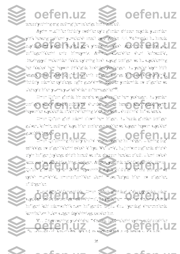 taraqqiyotining eng qadimgi jamoalariga borib taqaladi.
Ayrim   mualliflar   ibtidoiy   ovchilar   ayiq   g’ordan   chiqqan   paytida   yuqoridan
yirik  harsang   toshlarni  yumalatish  orqali  ov  qilganlar.  P.P. Yefimenko bu  borada
quyidagilarni   yozadi:   “Ushbu   yirik   yirtqichni   ovlash   uchun   ular   qanday   usul
qo’llaganliklarini   aniq   bilmaymiz.   Ammo,   kuzatishlar   shuni   ko’rsatdiki,
Drazinggyol   makonidan   ikkita   ayiqning   bosh   suyagi   topilgan   va   bu   suyaklarning
har   ikkalasi   ham   hayvon   tirikligida   boshidan   yaralangan.   Bu   yaralar   keyin   bitib
ketgan,   biroq,   ularning   o’rni   saqlanib   qolgan.   Shunga   ko’ra   aytish   mumkinki,
ibtidoiy   odamlar   ayiqlarga   og’ir   gurzisimon   qurollar   yordamida   ov   qilganlar   va
ular ayiq bilan yuzma yuz kelishdan qo’rqmaganlar” 22
.
Omon-Qo’ton   g’orida   bir   qancha   vaqt   shoqollar   ham   yashagan.   Bu   yerdan
topilgan   shoqol   suyak   qoldiqlari   shundan   dalolat   beradi.   Shuningdek,   ayrim
hayvonlar suyaklarida o’tkir tishlarning izlari bor va bu shoqolniki bo’lsa kerak. 
Omon-Qo’ton   g’ori   odami   olovni   ham   bilgan.   Bu   haqda   g’ordan   topilgan
gulxan, ko’mir, qadimgi kuya bilan qoplangan toshlar va kuygan hayvon suyaklari
guvohlik beradi. 
Omon-Qo’tonning ibtidoiy aholisi mohir ovchilar bo’lishgan. Ularning tog’
echkisiga ov qilganliklarini eslash  kifoya. Ma’lumki, bu jonivor tog’larda chiqish
qiyin bo’lgan joylarga chiqib boradi va o’ta chaqqon harakat qiladi. Ularni ovlash
katta xavf va xatar bilan birga kechgan. Ammo, yuqorida ta’kidlanganidek, Omon-
Qo’ton   g’oridan   aynan   ushbu   hayvonning   suyak   qoldiqlari   ko’roq   topilgan   va
aytish   mumkinki,   omonqo’tonliklar   ularni   muvaffaqiyat   bilan   ov   qilganlar,
o’ldirganlar.  
Yuqorida   ta’kidlanganidek,   Omon-Qo’ton   g’oridagi   o’choq   yonidan   odam
suyaklari qoldiqlari topilgan edi. Ehtimol, bu yerda ham mashhur Krapina g’orida
bo’lgani   kabi   odamxo’rlik   rusm   bo’lgandir.   Chjou   Kou   Tyandagi   sinantroplarda
kannibalizm hukm surgan deyishimizga asoslar bor. 
V.I.   Gromovaning   yozishicha:   “Krapina   topilmalarini   ayrim   tadqiqotchilar
22
Д.Н. Левь. Древний палеолит в Аман-Кутане. (Предварительное сообщение). Самарканд. 1949. С. 39.
26 