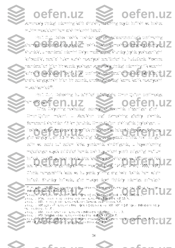 zamonaviy   tipdagi   odamning   kelib   chiqishi,   irqlarning   paydo   bo’lishi   va   boshqa
muhim masalalarni ham etish imkonini beradi. 
Prof.   G.F.   Debes   Teshik   Toshdan   topilgan   paleoantropologik   topilmaning
ahamiyati haqida shunday yozadi: “Teshik-Tosh topilmasining dunyoviy ahamiyati
shundaki, u neandertal odamini Osiyo materigining shunday joyida yashaganligini
ko’rsatdiki,   parallel   hukm   surish   nazariyasi   tarafdorlari   bu   hududlarda   Yevropa
neandertallari bilan bir vaqtda yashagan zamonaviy tipdagi odamning ilk vatanini
ko’rishni   hoxlardilar.   Teshik-Tosh   topilmasi   neandertallarning   tarqilishi   arealini
ancha  kengaytirishi  bilan  bir   qatorda, antrapogonezdagi   ketma  ketlik nazariyasini
mustahkamladi 25
. 
Prof.   G.F.   Debesning   bu   ta’riflari   to’laligicha   Omon-Qo’ton   topilmasiga
ham taalluqlidir.
O’rta   Osiyoning   navbatdagi   qator   yillar   davomida   o’rganilgan   g’ori   -
Omon-Qo’ton   makoni.   U   Zarafshon   tog’   tizmasining   g’arbiy   qismida,
Samarqand   shahridan   43   km   janubda,   Omon-Qo’ton   qishlog’ida   joylashgan.   U
Teshik Toshdan farqli ravishda yo’lak tipidagi tor va baland bo’lmagan .  So’ngra,
g’or   kengayib,   eni   2.5   m   va   balandligi   2.60   m   ga   yetadi.   G’orda   hosil   bo’lgan
qalin   va   qattiq   tuf   qatlam   kirka   yordamida   sindirilganda,   u   hayvonlarning
majaqlangan  suyak   qoldiqlari  hamda   tosh   buyumlarni  yopib  qolganligi  ma’lum
bo’ladi.   Tosh   buyumlar   orasida   bitta   kremniydan   ishlangan   va   bir   tomoni   ikki
taraflama retushlangan paykon ham  mavjud 26
  (Lev, 1949a, 19496, 1955, 1956).
G’orda   namgarchilik   katta   va   bu   yerda   yilning   eng   issiq   faslida   ham   salqin
bo’ladi.   Shunday   bo’lsada,   g’or   mustye   davri   ibtidoiy   odamiga   qo’nalgoh
25
Г.Ф. Дебец. Об антрапологических особенностях человеческого скелета из пещеры Тешик-Таш. Труды
Узбекского филиала АН СССР. С. 65.
26
Лев Д.Н. 1949. Древний палеолит в Аман-Кутане (предварительное сообщение). Самарканд.
Лев Д.Н. 1949а. Новые пещерные стоянки эпохи палеолита в Узбе кистане // СЭ. N.1.
Лев Д.Н. 1953. Пещеры эпохи палеолита близ г. Самарканда // При рода. N.6.
Лев Д.Н. 1956. Древний палеолит в Аман-Кутане (исследования 1953-1954 гг.) // Труды Узбекского гос. ун-
та. Нов. серия. Вып.61.
Лев Д.Н. 1957. Новые памятники палеолита в Узбекистане // ТКИЧП. Вып. 13.
Лев Д.Н. 1965. Самаркандская палеолитическая стоянка // ИМКУ. Вып.6.
Лев   Д.Н.   1972.   Итоги   работы   археологического   отряда   Самарканд ского   гос.   университета   им.   А.   Навои   в
1966 г. // Труды Самар кандского гос. ун-та. Нов. серия. Вып.218.
28 