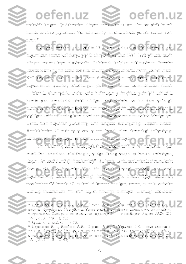 aralashib   ketgan.   Qazishmadan   olingan   artefaktlar   asosan   o’rta   va   yirik   hajmli
hamda   tartibsiz   joylashadi.   Yer   sathidan   1,4   m   chuqurlikda   yerosti   suvlari   sizib
turadi 84
.
2002 yilgi qazishmalar natijasida 18 ta sopol siniqlari va 200 dan ziyod tosh
buyumlaran   iborat   kolleksiya   yig’ib   olingan 85
  va   ular   1971-1972   yillarda   qazib
olingan   materiallarga   o’xshashdir.   To’plamda   ko’plab   nukleussimon   formalar
orasida kichik hajmli radial ravishda chaqmoqlanganlari katta qismni tashkil qiladi.
Kolleksiyaning   tosh   qurollari   uzunasiga   ishlangan   qirg’ichlar,   retushlangan
paykonsimon   qurollar,   retushlangan   plastinalar   hamda   uchirindilardan   iborat.
To’plamda   shuningdek,   uncha   ko’p   bo’lmagan   yo’nig’ilar,   yo’nilg’i   uchlarida
hamda   yon   tomonlarida   shakllantirilgan   qirg’ichchalar   va   bir   dona   yo’nilg’i
burchak qismida ishlangan kesgich ham mavjud. Qo’tirbuloqdan ushbu mavsumda
yig’ilgan uchirindilarning katta qismi noregulyar va noaniq retushlash izlariga ega.
Ushbu   tosh   buyumlar   yuzasining   turli   darajada   saqlanganligi   diqqatni   tortadi.
Artefaktlardan   20   tasining   yuzasi   yuqori   hamda   o’rta   darajadagi   deflyasiyaga
uchragan va bunday buyumlar barcha qatlamlarda uchraydi. 
Topilmalarning   qatlamlarda   joylashuvi   holatini   tahlil   qilish   natijasida,   ilgari
mualliflar   tomonidan   ta’kidlangan,   yodgorlikning   yuqori   qatlamlari   aralashgan,
degan fikri tasdiqlandi (1-3 qatlamlar) 86
. Bu haqda ushbu qatlamlarda o’rta paleolit
davriga   oid   tosh   buyumlar   bilan   bir   qatorda   keyingi   davrlarga   xos   sopol
buyumlarining   aralashib   yotganligi   ham   guvohlik   beradi.   Quyi   qatlamlar,
avvalombor   4V   hamda   4G   qatlamlari   kamroq   buzilgan,   ammo,   qator   kuzatishlar
ulardagi   materiallarni   “in   siti”   deyish   imkonini   bermaydi.   Ulardagi   artefaktlar
84
  Деревянко   А.П.,   Анойкин   А.А.,   Борисов   М.А.,   Сайфуллаев   Б.К.   Новые   данные   о
стоянке   Кутурбулак   (Республика   Узбекистан)   //   Проблемы   археологии,   этнографии,
антропологии   Сибири   и   сопредельных   территорий.   –   Новосибирск:   Изд-во   ИАЭт   СО
РАН, 2002. - Т.8. – С. 60;
85
 Кўрсатилган адабиёт. – Б. 62;
86
  Деревянко   А.П.,   Анойкин   А.А.,   Борисов   М.А.,   Сайфуллаев   Б.К.   Новые   данные   о
стоянке   Кутурбулак   (Республика   Узбекистан)   //   Проблемы   археологии,   этнографии,
антропологии   Сибири   и   сопредельных   территорий.   –   Новосибирск:   Изд-во   ИАЭт   СО
РАН, 2002. - Т.8. – С. 62;
47 