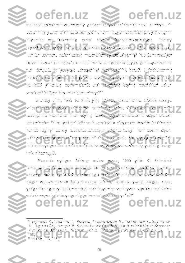 tartibsiz   joylashgan   va   madaniy   gorizontlar   yoki   to’plamlar   hosil   qilmaydi.   4-
qatlamning yuqori qismida asosan kichik hajmli buyumlar to’plangan, yirik hajmli
buyumlar   esa   kesmaning   pastki   qismida   konsentrasiyalashgan.   Bunday
joylashuvlar   joyidan   ko’chgan   yopishqoq-plastik   tuproqlar   uchun   xaraktrelidir.
Bundan   tashqari,   qatlamlardagi   materiallarning   aralashganligi   haqida   noregulyar
retushli buyumlarning ko’p sonliligi hamda bir qatlamda joylashgan buyumlarning
turli   darajada   deflyasiyaga   uchraganligi   ham   guvohlik   beradi.   Qo’tirbuloqning
materiallarini   umuman,  o’rta  paleolit  davriga  oid deyish  mumkin bo’lsa-da,  1995
va   2002   yillardagi   qazishmalarda   tosh   davrining   keyingi   bosqichlari   uchun
xarakterli bo’lgan buyumlar ham uchraydi 87
. 
Shunday   qilib,   1995   va   2002   yilgi   O’zbek-Polsha   hamda   O’zbek-Rossiya
xalqaro   ekspedisiyalari   tadqiqotlari   natijalariga   ko’ra,   Ko’tirbuloq   o’rta   paleolit
davriga   oid   materiallar   bilan   keyingi   davrlar   buyumlari   aralashib   ketgan   aralash
qatlamlardan   iborat   yodgorlikdir   va   bu   aralashuv   pleystosen   davrida   boshlangan
hamda   keyingi   tarixiy   davrlarda   atropogen   ta’sirlar   tufayli   ham   davom   etgan.
Ushbu   fikrlar   yanada   to’laroq   isbot   qilishni   talab   etadi.   Biroq   yodgorlik   atrofida
olib borilayotgan faol qishloq xo’jalik ishlari va yer osti suvlarning yaqinligi bunga
imkon bermaydi. 
Yuqorida   aytilgan   fikrlarga   xulosa   yasab,   1995   yilda   K.   Shimchak
tomonidan   Qo’tirbuloq   qatlamlariga   berilgan   xarakteristikani   keltirish   mumkin:
«hozrigi   kunda   Qo’tirbuloq   arxeologik   materiallarining   katta   qismi   aralashib
ketgan   va   bu   aralashuv   faol   antropogen   ta’sirlar   oqibatida   yuzaga   kelgan.   Biroq,
yodgorlikning   quyi   qatlamlaridagi   tosh   buyumlar   va   hayvon   suyaklari   qoldiqlari
aralashmagan holatda yotganligiga ham to’la ishonch yo’q» 88
.
            
87
  Szymezak   K.,   Gretchina   T.,   Madeska,   Khudzhanazarov   M.,   Tashkenbaev   N.,   Suleimanov
R., Falgueres Ch., Fontugue M. Kuturbulak Revisited.  A Middle Paleolithic Site on Zeravshan
River Valley, Uzbekistan. – Warsaw: Institute of Archaeology Warsaw University, 2000. – P.
136;  
88
 Там же. – С. 136;  
48 