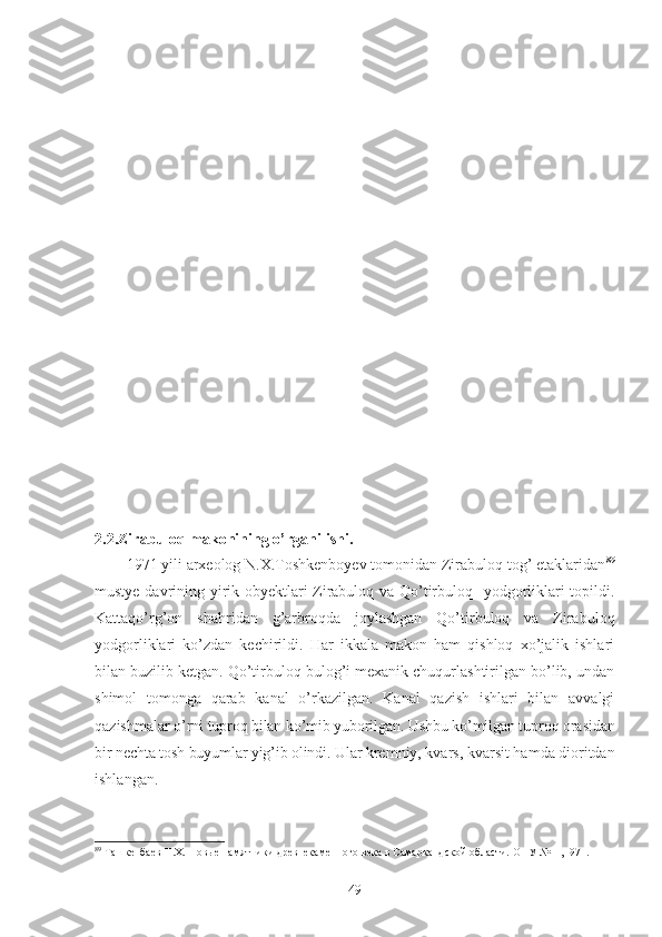 2.2.Zirabuloq makonining o’rganilishi. 
1971 yili arxeolog N.X.Toshkenboyev tomonidan Zirabuloq tog’ etaklaridan 89
mustye davrining yirik obyektlari-Zirabuloq va Qo’tirbuloq   yodgorliklari topildi.
Kattaqo’rg’on   shahridan   g’arbroqda   joylashgan   Qo’tirbuloq   va   Zirabuloq
yodgorliklari   ko’zdan   kechirildi.   Har   ikkala   makon   ham   qishloq   xo’jalik   ishlari
bilan buzilib ketgan. Qo’tirbuloq bulog’i mexanik chuqurlashtirilgan bo’lib, undan
shimol   tomonga   qarab   kanal   o’rkazilgan.   Kanal   qazish   ishlari   bilan   avvalgi
qazishmalar  o’rni tuproq bilan ko’mib yuborilgan. Ushbu ko’milgan tuproq orasidan
bir nechta tosh buyumlar yig’ib olindi. Ular  kremniy, kvars, kvarsit hamda dioritdan
ishlangan.
89
  Ташкенбаев Н.Х.  Новые памятники древнекаменного века в Самаркандской области.  О НУ  №11,1971.
49 