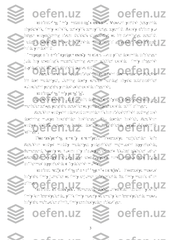 Tadqiqotning   ilmiy   metodologik   asoslari.   Mavzuni   yoritish   jarayonida
obyektivlik,   ilmiy   xolislik,   tarixiylik   tamoyillariga   tayanildi.   Asosiy   e’tibor   yuz
bergan   voqyealarning   o’zaro   dialektik   aloqadorligi   va   bir   tizimligiga   qaratildi.
Tadqiqot   jarayonida   mavzuni   yoritishda   milliy   istiqlol   g’oyasidan   kelib   chiqqan
holda yondashildi.
Himoyaga   olib   chiqilayotgan   asosiy   holatlar.   Uzoq   yillar   davomida   to’plangan
juda   boy   arxeologik   materiallarning   zamon   talablari   asosida     ilmiy   o’rganish
quyidagilarni ko’tarib chiqishni taqoza etdi:
-     Zarafshon vohasi hududi o’zlashtirilish tarixini davrma-davr aniqlab, har
bir   davr   madaniyati,   ularning   davriy   sanalari   haqidagi   obyekt   tadqiqotchilari
xulosalarini yangicha yondashuvlar asosida o’rganish;
Tadqiqotning ilmiy yangiligi. 
Zarafshon vohasi hududi paleolit davri tarixi bo’yicha to’plangan arxeologik
manbalar tarixga yangicha qarashlar va yondashuvlar asosida    tahlil qilingan;
 Zarafshon vodiysini odamzod tomonidan ilk bor o’zlashtirilishi qadimgi tosh
davrining   mustye   bosqichidan   boshlangan.   Shu   davrdan   boshlab,   Zarafshon
vodiysi   kishilik   tarixining   barcha   davr   va   bosqichlarida   keng   o’zlashtirilib
kelingan;
Dissertasiyaning   amaliy   ahamiyati.   Dissertasiya   natijalaridan   ko’p
Zarafshon   vodiysi   moddiy   madaniyat   yodgorliklari   majmuasini   tayyorlashda,
Samarqand,   Navoiy   va  Buxoro   oliy  o’quv  yurtlari   tarix  fakulteti   talabalari   uchun
«Zarafshon   vodiysi   ibtidoiy   davr   arxeologiyasi»   nomli   maxsus   kurs   o’quv
qo’llanmasi tayyorlashda « foydalanish mumkin.
Tadqiqot natijalarining e’lon qilinganlik darajasi.    Dissertasiya mavzusi
bo’yicha   ilmiy   jurnallar   va   ilmiy   anjuman   to’plamlarida   2ta   ilmiy   maqola   e’lon
qilingan.
Tadqiqot   aprobasiyasi.   Samarqand   davlat   universiteti   iqtidorli   yoshlar
ilmiy konferensiyalarida, yillik ilmiy-nazariy va amaliy konferensiyalarida mavzu
bo’yicha ma’ruzalar qilinib, ilmiy aprobasiyadan o’tkazilgan.
5 