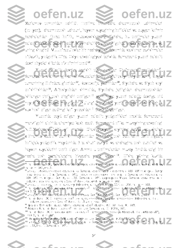 Xarlamov   tomonidan   ochildi.   Topilma   bir   necha   chaqmoqtosh   uchirmalari
(otщyep),   chaqmoqtosh uch q uni,   hayvon suyagining bo’laklari va quygan ko’mir
parchalaridan   iborat   bo’lib,   mutaxassislarning   fikricha,   bu   topilmalar   yuqori
paleolit   davriga   tegishli   edi 92
.   Keyinchalik   bu   manzilgohda   arxeolog   D.N.Lev   va
uning  shogirdi   M.J.Jo’raqulovlar  bir   necha  yillar   davomida  stasionar  qazishmalar
o’tkazib,   yodgorlik   O’rta   Osiyo   arxeologiyasi   tarixida   Samarqand   yuqori   paleolit
davri obyekti sifatida o’z o’rnini topdi 93
.  
Yuqori   paleolit   davriga   tegishli   tosh   qurollar   Cho’ponota   tepaligidan 94
,
Samarqand   shahrining   har   xil   nuqtalaridan 95
,   Og’aliqsoy   bo’ylaridan 96
,   Urgut
tumanining   Go’rdara   g’oridan 97
,   Ravotxo’ja   yaqinidan 98
,   Siyobcha   va   Siyob   soyi
qo’shilishidan 99
,   Afrosiyobdan   shimolda,   Siyobcha   jarligidan   chaqmoqtoshdan
ishlangan   tipik   tosh   qirg’ichi   topilgan 100
  va   nihoyat   yuqori   paleolit   davriga   oid
noyob   Xo’ja   mazgil   manzilgohi   Bulung’ur   tog’idan   yorib   chiqqan   zilol   chuchuk
suv hosil qilgan qadimgi ko’l yoqasidan 101
 topib o’rganilgan. 
Yuqorida   qayd   etilgan   yuqori   paleolit   yodgorliklari   orasida   Samarqand
manzilgohi   alohida   ahamiyat   kasb   etadi.   Samarqand   o’lka   muzeyining   arxeologi
N.G.Xarlamov   1939   yil   martda   Chashmasiyob   soyining   jarligi   va   shahar
«Dinamo»   stadioni   qurilishi   maydonidan   bir   necha   tosh   qurollarini   terib   olgach,
bo’lajak   yodgorlik   maydonida   3   ta   shurf   qaziydi   va   anchagina   tosh   qurollari   va
hayvon   suyaklarini   topib   olgan.   Ammo   u   topilmalardan   muzey   fondida   atigi   bir
necha   tosh   parrahalar gina   bizgacha   yetib   kelgan 102
.   O’sha   yilning   kuzida
92
  Ташкенбаев,   Н.Х.,   Сулайманов   Р.Х.   Культура   древнекаменного   века   долины   Зарафшана.   Изд.   «ФАН»,
Ташкент-1980, стр. 3.
93
 Лев Д.Н. Археологические исследования Самаркандского Гос.Университета в 1955-1956 гг. «Труды Самгу
Новая   серия   вып.101».   Самарканд-1960;   Поселение   древнекаменного   века     в   Самарканде:   Исследования
1958-1960   гг.   «Труды   СамГУ,   вып.135.   Самарканд-1964.   Джуракулов   М.Дж.   Самаркандская   стоянка   и
проблемы верхнего палеолита в Средней Азии. Изд. «ФАН» Ташкент-1987. 
94
 Лев Д.Н. Новые данные по палеолиту  У збекистана. Тр. ИИА АН Уз.ССР. вып.№7. Ташкент-1955.
95
  Ташкенбаев Н.Х. О находках каменн ы х   изделий   на территории городища Афрасияб. В кн. «Афрасияб»,
том 3. Ташкент-1974.
96
  Лев Д.Н. Итоги работ ы археологического отряда  СамГУв 1966 г. Тр. СамГУ, вып. 218. С ., 1972. 
97
  Ташкенбаев Н.Х. О некотор ых новейщих палеолитических  находках на территории Узбекистана. В кн.  
     Проблемы археологии Средней Азии.  Вып.2. Ленинград-1969.
98
  Буряков Ю.Ф ва бошқалар. Работ ы в самаркандской области .   АО 1971 года. М. 1972.
99
  Аскаров А.Ташкенбаев Н. Древней шее  прошлое Самарканда.   ОНУ №9, 1970.
100
 Ташкенбаев Н.Х. О находках каменных изделий  на территории городиўа Афрасияб. В кн. « Афрасияб”,  
    том 3, Ташкент -1974.  
101
    Аск аров А.. Та шкенбаев Н.Х. Древнейщее прошлое Самарканда. ОНУ №9, 1970.
102
  Лев   Д.Н.   Поселение   древнекаменного   века     в   Самарқанде:   Исследования   1958-1960   гг.   Тр.   СамГУ,
вып.135, стр.11. Самар қ анд-1964. 
54 