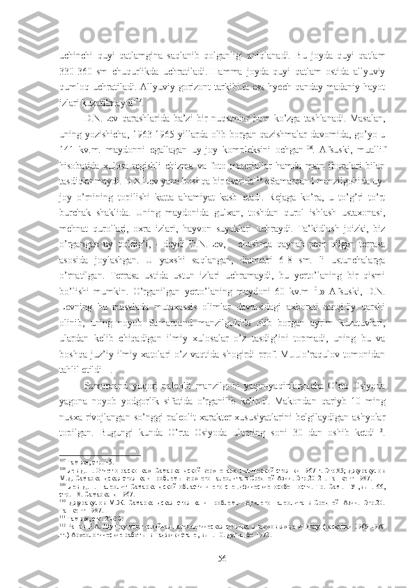 uchinchi   q uyi   qatlamgina   saqlanib   qolganligi   aniqlanadi.   Bu   joyda   quyi   qatlam
330-360   sm   chuqurlikda   uchratiladi.   Hamma   joyda   quyi   qatlam   ostida   allyuviy
qumloq uchratiladi. Allyuviy gorizont  tarkibida esa  hyech  qanday madaniy hayot
izlari kuzatilmaydi 107
. 
D.N.Lev   qarashlarida   ba’zi   bir   nuqsonlar   ham   ko’zga   tashlanadi.   Masalan,
uning yozishicha, 1963-1965 yillarda olib borgan qazishmalar  davomida, go’yo u
141   kv.m.   maydonni   egallagan   uy-joy   kompleksini   ochgan 108
.   Afsuski,   muallif
hisobatida   xulosa   tegishli   chizma   va   foto   materiallar   hamda   matn   iboralari   bilan
tasdiqlanmaydi. D.N.Lev yana boshqa bir asarida 109
 «Samarqand manzilgohida uy-
joy   o’rnining   topilishi   katta   ahamiyat   kasb   etadi.   Rejaga   ko’ra,   u   to’g’ri   to’rt
burchak   shaklida.   Uning   maydonida   gulxan,   toshdan   qurol   ishlash   ustaxonasi,
mehnat   qurollari,   oxra   izlari,   hayvon   suyaklari   uchraydi.   Ta’kidlash   joizki,   biz
o’rgangan   uy   qoldi g’ i,   -   deydi   D.N.Lev,   -   chashma   qaynab   nam   qilgan   terrasa
asosida   joylashgan.   U   yaxshi   saqlangan,   diametri   6-8   sm.   li   ustunchalarga
o’rnatilgan.   Terrasa   ustida   ustun   izlari   uchramaydi,   bu   yerto’laning   bir   qismi
bo’lishi   mumkin.   O’rganilgan   yerto’laning   maydoni   60   kv.m 110
.»   Afsuski,   D.N.
Levning   bu   masalada   mutaxassis   olimlar   davrasidagi   axborati   tanqidiy   qarshi
olinib,   uning   noyob   Samarqand   manzilgohida   olib   borgan   ayrim   kuzatuvlari,
ulardan   kelib   chiqadigan   ilmiy   xulosalar   o’z   tasdi g’ ini   topmadi,   uning   bu   va
boshqa   juz’iy   ilmiy   xatolari   o’z   vaqtida   shogirdi   prof.   M.J.Jo’raqulov   tomonidan
tahlil etildi 111
. 
Samarqand   yuqori   paleolit   manzilgohi   yaqin-yaqinlargacha   O’rta   Osiyoda
yagona   noyob   yodgorlik   sifatida   o’rganilib   kelindi.   Makondan   qariyb   10   ming
nusxa   rivojlangan   so’nggi   paleolit   xarakter-xususiyatlarini   belgilaydigan   ashyolar
topilgan.   Bugungi   kunda   O’rta   Osiyoda   ularning   soni   30   dan   oshib   ketdi 112
.
107
 Там же, стр. 15.
108
 Лев Д.Н. Отчет о раскопках  Самаркандской верхнепалеолитической стоянки 1967 г. Стр.85; Джуракулов
М.Д. Самаркандская стоянка и проблемы верхнего палеолита в Средней Азии. Стр.20-21. Ташкент-1987.
109
  Лев   Д.Н.   Палеолит   Самаркандской   области   и   его   специфические   особенности.   Тр.   Сам .   ГУ   ,в ы п.166,
стр.118. Самарканд -1967.  
110
  Джуракулов   М.Ж.   Самаркандская   стоянка   и   проблемы   верхнего   палеолита   в   Средней   Азии.   Стр.20.
Ташкент-1987.
111
 Там же, стр. 20-30.
112
  Ранов В.А. Шугнау-многослойная палеолитическая  стоянка в верховьях реки Яrу (раскопки  1969-1970
гг.) Археологические работы  в Таджикистане, вып. 10. Душанбе-1973.
56 