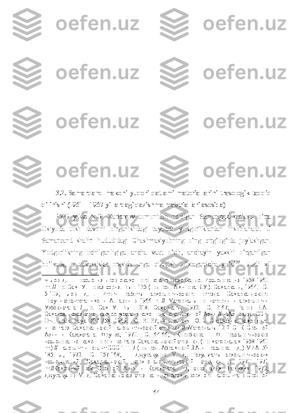 3.2.   Samarqand   makoni   yuqori   qatlami   materiallarini   trasologik   tadqiq
qilinishi (1961 – 1967 yillardagi qazishma materiallari asosida)
1939   yilda   N.G.   Xarlamov   tomonidan   ochilgan   Samarqand   makoni   o’rta
Osiyoda   tosh   davrini   o’rganishdagi   tayanch   yodgorliklardan   hisoblanadi.   U
Samarqand   shahri   hududidagi   Chashmasiyobning   o’ng   qirg’og’ida   joylashgan.
Yodgorlikning   ochilganligiga   ancha   vaqt   o’tib,   anchayin   yaxshi   o’rganilgan
bo’lsada,   mutaxassislar   orasida   unga   qiziqish   to’xtaganicha   yo’q 133
.   Turli   xil
133
  Лев   Д.Н.   Поселения   древнекаменного   века   в   Самарканде.   Исследования   1958-1960
гг. // Тр.   СамГУ. Новая серия. Вып. 135 (под ред. Аминова Б.У.). Самарканд, 1964. –С.
5-109;   Лев   Д.Н.   Итоги   работы   археологического   отряда   Самаркандского
Госуниверситета   имени   А.Навои   в   1966   г.   //   Материалы   по   истории   и   археологии
Узбекистана   /   Тр.   СамГУ.   Вып.   218.   Самарканд,   1972.   –С.   3-67;     Ранов   В.А.
Самаркандская   стоянка   и  ее  место  в  каменном   веке  Средней  Азии  //   ИАН  Тадж .   ССР.
Отд.   общ.   наук.   №4   /58.   1969.   –С.   30-37;   Холюшкин   Ю.П.   Специфика   каменного
инвентаря   Самаркандской   палеолитической   стоянки   //   Материалы   12-й   СНК   Средней
Азии   и   Казаrтана.   Фрунзе,   1970.   –С.   64-66;     Коробкова   Г.   Ф.   Трас а логическое
исследование  каменного инвентаря Самаркандской стоянки. (По материалам 1958 - 1960
гг.) // Палеолит и неолит СССР. Т. 7 (под ред. Абрамовой З.А.и Праслова Н.Д.) МИА. №
185.   Л,   1972.   –С.   157-168;       Джуракулов   М.   Д.   Результаты   археологичес ких
исследований   Самаркандской   верхнепалеоли тической   стоянки   в   1970—1971
гг.//Каменный   век   Средней   Азии   и   Казаrтана.   ТД   совещания.   Таш кент.   1972;
Джуракулов   М.   Д.   Самаркандская   стоянка   и   про блемы   верхнего   палеолита   в   Средней
64 