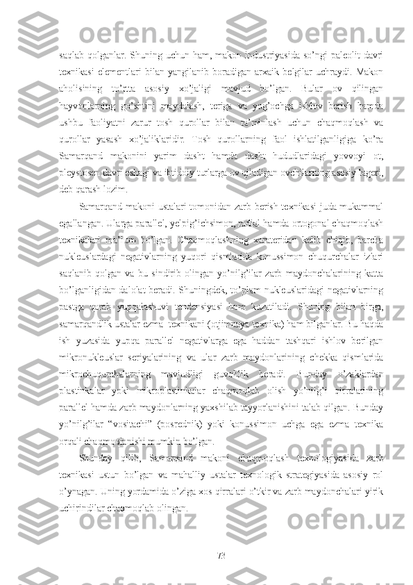 saqlab  qolganlar. Shuning  uchun ham,  makon industriyasida  so’ngi   paleolit  davri
texnikasi   elementlari   bilan   yangilanib   boradigan   arxaik   belgilar   uchraydi.   Makon
aholisining   to’rtta   asosiy   xo’jaligi   mavjud   bo’lgan.   Bular   ov   qilingan
hayvonlarning   go’shtini   maydalash,   teriga   va   yog’ochga   ishlov   berish   hamda
ushbu   faoliyatni   zarur   tosh   qurollar   bilan   ta’minlash   uchun   chaqmoqlash   va
qurollar   yasash   xo’jaliklaridir.   Tosh   qurollarning   faol   ishlatilganligiga   ko’ra
Samarqand   makonini   yarim   dasht   hamda   dasht   hududlaridagi   yovvoyi   ot,
pleystosen davri eshagi va ibtidoiy turlarga ov qiladigan ovchilarning asosiy lageri,
deb qarash lozim. 
Samarqand makoni ustalari tomonidan zarb berish texnikasi juda mukammal
egallangan. Ularga parallel, yelpig’ichsimon, radial hamda ortogonal chaqmoqlash
texnikalari   ma’lum   bo’lgan.   Chaqmoqlashning   xarateridan   kelib   chiqib,   barcha
nukleuslardagi   negativlarning   yuqori   qismlarida   konussimon   chuqurchalar   izlari
saqlanib   qolgan   va   bu   sindirib   olingan   yo’nilg’ilar   zarb   maydonchalarining   katta
bo’lganligidan dalolat beradi. Shuningdek, to’plam nukleuslaridagi negativlarning
pastga   qarab   yupqalashuvi   tendensiyasi   ham   kuzatiladi.   Shuning   bilan   birga,
samarqandlik ustalar ezma  texnikani (otjimnaya texnika) ham bilganlar. Bu haqda
ish   yuzasida   yupqa   parallel   negativlarga   ega   haddan   tashqari   ishlov   berilgan
mikronukleuslar   seriyalarining   va   ular   zarb   maydonlarining   chekka   qismlarida
mikrochuqurchalarning   mavjudligi   guvohlik   beradi.   Bunday   o’zaklardan
plastinkalar   yoki   mikroplastinkalar   chaqmoqlab   olish   yo’nilg’i   qirralarining
parallel hamda zarb maydonlarning yaxshilab tayyorlanishini talab qilgan. Bunday
yo’nilg’ilar   “vositachi”   (posrednik)   yoki   konussimon   uchga   ega   ezma   texnika
orqali chaqmoqlanishi mumkin bo’lgan.
Shunday   qilib,   Samarqand   makoni   chaqmoqlash   texnologiyasida   zarb
texnikasi   ustun   bo’lgan   va   mahalliy   ustalar   texnologik   strategiyasida   asosiy   rol
o’ynagan. Uning yordamida o’ziga xos qirralari o’tkir va zarb maydonchalari yirik
uchirindilar chaqmoqlab olingan.
73 