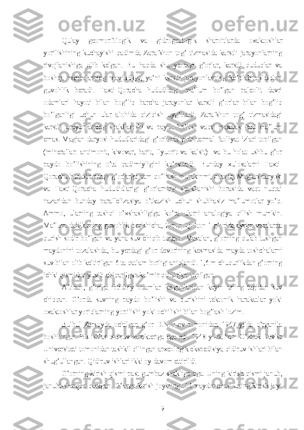 Qulay   geomorfologik   va   gidrogeologik   sharoitlarda   oxaktoshlar
yorilishining   kuchayishi   qadimda   Zarafshon   tog’   tizmasida   karstli   jarayonlarning
rivojlanishiga   olib   kelgan.   Bu   haqda   shu   yerdagi   g’orlar,   karstli   quduqlar   va
boshqa   manbalarning   mavjudligi,   ya’ni   karstli   jarayonlarning   ko’plab   qoldiqlari
guvohlik   beradi.   Taxti-Qoracha   hududidagi   ma’lum   bo’lgan   paleolit   davri
odamlari   hayoti   bilan   bog’liq   barcha   jarayonlar   karstli   g’orlar   bilan   bog’liq
bo’lganligi   uchun   ular   alohida   qiziqish   uyg’otadi.   Zarafshon   tog’   tizmasidagi
karstli   jarayonlarning   shakllanishi   va   paydo   bo’lish   vaqti   masalasi   hali   ma’lum
emas.  Magian  daryosi   hududlaridagi  g’orlarda  gidrotermal  faoliyat  izlari   topilgan
(minerallar:   antimonit,   kivovar,   barit,   flyuorit   va   kalsit)     va   bu   holat   ushbu   g’or
paydo   bo’lishining   o’ta   qadimiyligini   ko’rsatadi.   Bunday   xulosalarni   Taxti-
Qoracha hududlaridagi g’orlarga ham qo’llash mumkinmi, noaniq. Magian daryosi
va   Taxti-Qoracha   hududidlarigi   g’orlarning   shakllanishi   borasida   vaqt   nuqtai
nazaridan   bunday   parallelizasiya   o’tkazish   uchun   shubhasiz   ma’lumotlar   yo’q.
Ammo,   ularning   tashqi   o’xshashligiga   ko’ra   ularni   analogiya   qilish   mumkin.
Ma’lum dalillarning guvohlik berishicha, Omon-Qo’ton 1 g’orida ayrim vaqtlarda
qurish  sodir   bo’lgan  va  yana suv  chiqib  turgan.  Masalan,  g’orning  qulab tushgan
maydonini   tozalashda,   bu   yerdagi   g’or   devorining   kesmasida   mayda   toshchalarni
suv bilan olib keltirilgan 6 ta qatlam borligi aniqlandi. 1,6 m chuqurlikdan g’orning
ichki qismidan yuvib chiqarilgan ko’mir qoldiqlari topilgan.
Aftidan,   g’orga   ibtidoiy   odamlar   kelganlaridan   keyin   uning   tagidan   suv
chiqqan.   G’orda   suvning   paydo   bo’lishi   va   qurishini   tektonik   harakatlar   yoki
oxaktoshlar yoriqlarning yopilishi yoki ochilishi bilan bog’lash lozim. 
Bulbul   Zarsoyda   ochilgan   g’or   D.N.   Lev   tomonidan   1947   yilda   o’rganila
boshlangan. Bu ishlar qidiruv xarakteriga ega edi. 1948 yilda ham O’zbek Davlat
Universiteti tomonidan tashkil qilingan arxeologik ekspedisiya qidiruv ishlari bilan
shug’ullangan. Qidiruv ishlari ikki oy davom ettirildi.
G’orning kirish qismi  past  gumbaz shakliga  ega. Uning kirish qismi  janub ,
janubi - sharqqa qaragan. G’orga kirish joyining old maydonchasi uning kirish joyi
9 