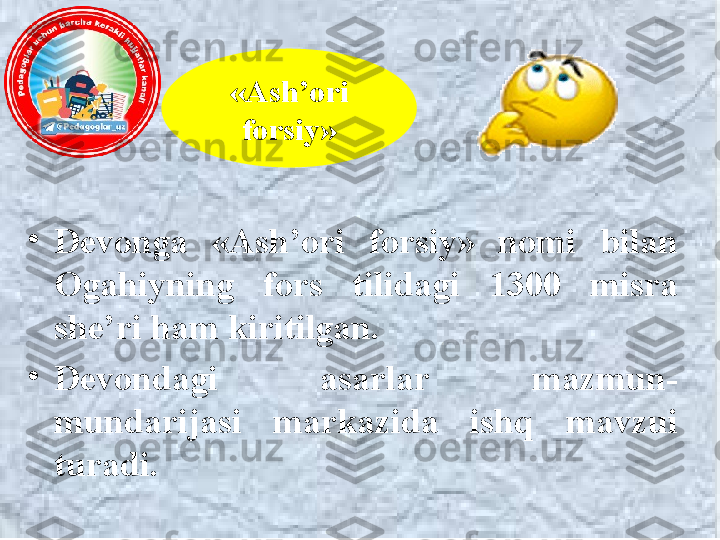 •
Devonga  «Ash’ori  forsiy»  nomi  b ilan  
O gahiy ning  fors  tilidagi  1300  misra 
she’ri ham kiritilgan. 
•
Devondagi  asarlar  mazmun-
mundarijasi  markazida  ishq  mavzui 
turadi. «Ash’ori 
forsiy» 