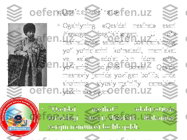 «Qasidai nasihat»
•
O gahiy ning  «Qasidai  nasihat»  asari 
Feruz ga  bag‘ishlangan.  U  o‘z 
nasihatlarida  saltanatni  boshqarishning 
yo‘l-yo‘riqlarini  ko‘rsatadi,  mamlakat 
va  xalqni  adolat  b-n  idora  etish 
yo‘llarini  belgilab  beradi.  Qasida 
masnaviy  janrida  yozilgan  bo‘lib,  unda 
shoirning  siyosiy-ma’rifiy  qarashlari 
yorqin aks etgan.
•
"Qasidai  nasihat"  adabiyotimiz 
tarixidagi  siyosiy-didaktik  lirikaning 
yorqin namunasi bo'lib qoldi. 