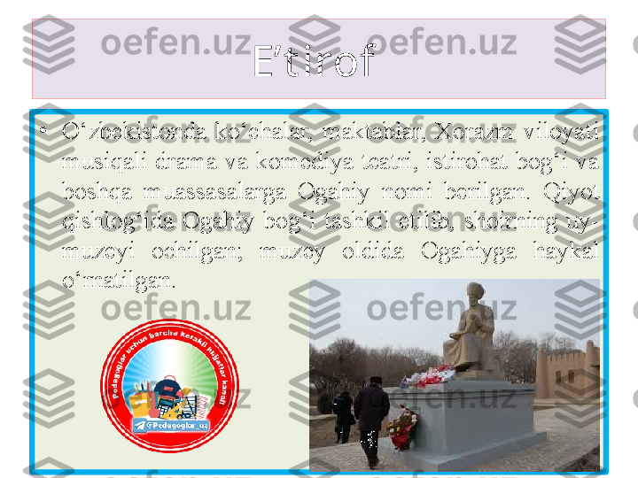 E’t irof 
•
O‘zbekistonda  ko‘chalar,  maktablar,  Xorazm  viloyati 
musiqali  drama  va  komediya  teatri,  istirohat  bog‘i  va 
b oshqa   muassasalarga  O gahiy  nomi  berilgan.  Qiyot 
qishlog‘ida  O gahiy   bog‘i  tashkil  etilib,  shoirning  uy-
muzeyi  ochilgan;  muzey  oldida  O gahiy ga  haykal 
o‘rnatilgan. 