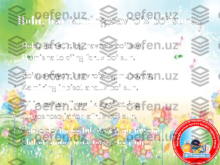 Ilohi, har kuning navro'z bo'lsun…
•
Ilohi, har kuning navro'z bo'lsun, 
•
Hamisha tole'ing feruz bo'lsun.
 
•
Bo'lub ayyomi navro'zing muborak, 
•
Zamiring inbisot anduz bo'lsun.
 
•
Qilib partav fikanlik ayni adling 
•
Quyoshoso jahon afruz bo'lsun.
•
Sango doyim bo'lub davlat qushi rom, 
•
Shikor andoz-u dastomuz bo'lsun... 