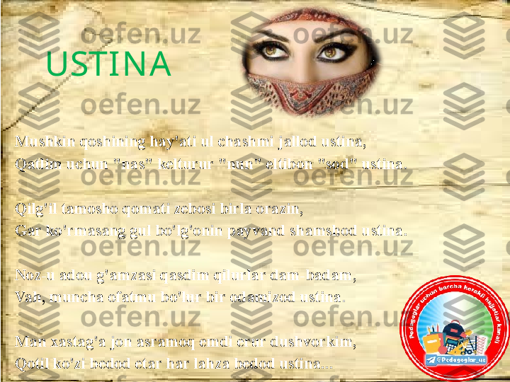 USTIN A 
Mushkin qoshining hay'ati ul chashmi jallod ustina, 
Qatlim uchun "nas" kelturur "nun" eltibon "sod" ustina.
 
Qilg'il tamosho qomati zebosi birla orazin,
Gar ko'rmasang gul bo'lg'onin payvand shamshod ustina.
 
Noz-u adou g'amzasi qasdim qilurlar dam-badam, 
Vah, muncha ofatmu bo'lur bir odamizod ustina.
Man xastag'a jon asramoq emdi erur dushvorkim, 
Qotil ko'zi bedod etar har lahza bedod ustina... 