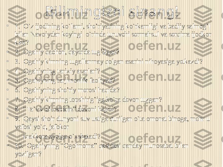 Bilimingizni sinang!
•
1.  O`z ijodining ko`lami, she’riyatining ko`rkamligi va badiiy salmog’I 
bilan Navoiydan keyingi  o`rinda turuvchi sermahsul va serqirra ijodkor 
kim?
•
2.  Ogahiy qachon, qayerda tug’ilgan?
•
3.  Ogahiy kimning tugallanmay qolgan asarini nihoyasiga yetkazdi?
•
4.  Ogahiyning tarixiy asarlari?
•
5.  Ogahiyning tarjimonlik faoliyati?
•
6.  Ogahiyning she’riy merosi haqida?
•
7.  Ogahiy kimning topshirig’iga ko`ra devon tuzgan?
•
8.  “Ta’viz ul-oshiqin” devoni hajmi?
•
9.  Qaysi shoir dunyoni suv ustiga qurilgan o`ta omonat binoga, mehr-u 
vafosi yo`q, jafokor 
•
      makkora ayolga o`xshatadi?       
•
10.  Ogahiyning “Ogohnoma” qasidasi qanday munosabat bilan 
yozilgan? 