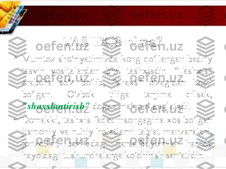 TASHXIS nima?
•
Mumtoz  she'riyatimizda  keng  qo'llangan  badiiy 
tasvir  vositalardan  biri  tashxisdir.  "Tashxis" 
arabcha  so'z  bo'lib,  "shaxs"  o'zagidan  hosil 
bo'lgan.  O'zbek  tiliga  tarjima  qilsak, 
"shaxslantirish"  degan ma'noni anglatadi. 
•
Demakki,  tashxis  faqat  insongagina  xos bo'lgan 
jismoniy  va  ruhiy  holatlarni  tabiat  manzaralari, 
jonzotlar,  borliqdagi  narsa-buyumlar  hamda 
hayotdagi tushunchalarga ko'chirish san'atidir. 