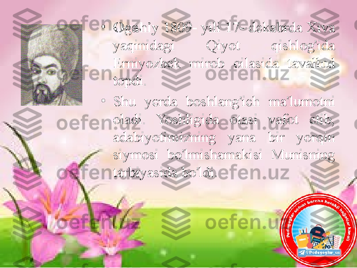 •
Ogahiy  1809- yili 17- dekabrda Xiva 
yaqinidagi  Qiyot  qishlog'ida 
Erniyozbek  mirob  oilasida  tavallud 
topdi. 
•
Shu  yerda  boshlang'ich  ma'lumotni 
oladi.  Yoshligida  otasi  vafot  etib, 
adabiyotimizning  yana  bir  yorqin 
siymosi  bo'lmishamakisi  Munisning  
tarbiyasida   bo'ldi.  