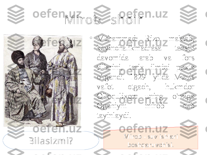 Mirob   shoir
•
Muhammad  Rizo  maktab, 
keyinchalikmadrasa  tahsili 
davomida  arab  va  fors 
tillarini,  tarix  ilmini  puxta 
o'rgandi.  1829-  yilda  Munis 
vafot  etgach,  hukmdor 
Olloqulixon  uning  o'rniga 
Ogahiyni  mirob  etib 
tayinlaydi.
Mirob - suv ishlari 
boshqaruvchisi.Bilasizmi? 