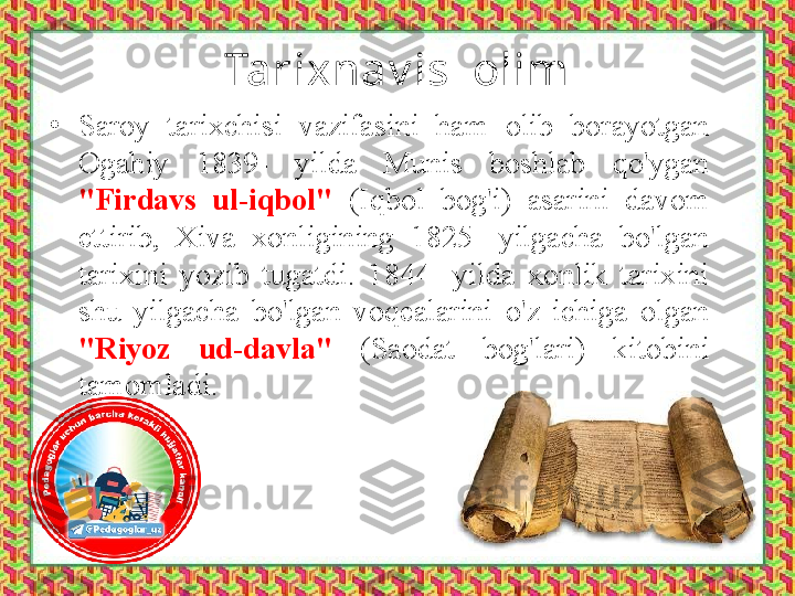 Tarixnav is  olim
•
Saroy  tarixchisi  vazifasini  ham  olib  borayotgan 
Ogahiy  1839-  yilda  Munis  boshlab  qo'ygan 
"Firdavs  ul-iqbol"  (Iqbol  bog'i)  asarini  davom 
ettirib,  Xiva  xonligining  1825-  yilgacha  bo'lgan 
tarixini  yozib  tugatdi.  1844-  yilda  xonlik  tarixini 
shu  yilgacha  bo'lgan  voqealarini  o'z  ichiga  olgan 
"Riyoz  ud-davla"  (Saodat  bog'lari)  kitobini 
tamomladi. 